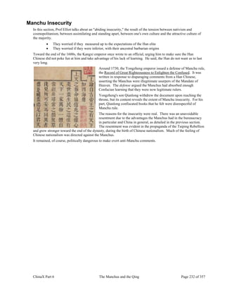 ChinaX Part 6 The Manchus and the Qing Page 232 of 357
Manchu Insecurity
In this section, Prof Elliot talks about an "abiding insecurity," the result of the tension between nativism and
cosmopolitanism, between assimilating and standing apart, between one's own culture and the attractive culture of
the majority.
 They worried if they measured up to the expectations of the Han elite
 They worried if they were inferior, with their ancestral barbarian origins
Toward the end of the 1600s, the Kangxi emperor once wrote to an official, urging him to make sure the Han
Chinese did not poke fun at him and take advantage of his lack of learning. He said, the Han do not want us to last
very long.
Around 1730, the Yongzheng emperor issued a defense of Manchu rule,
the Record of Great Righteousness to Enlighten the Confused. It was
written in response to disparaging comments from a Han Chinese,
asserting the Manchus were illegitimate usurpers of the Mandate of
Heaven. The defense argued the Manchus had absorbed enough
Confucian learning that they were now legitimate rulers.
Yongzheng's son Qianlong withdrew the document upon reaching the
throne, but its content reveals the extent of Manchu insecurity. For his
part, Qianlong confiscated books that he felt were disrespectful of
Manchu rule.
The reasons for the insecurity were real. There was an unavoidable
resentment due to the advantages the Manchus had in the bureaucracy
in particular and China in general, as detailed in the previous section.
The resentment was evident in the propaganda of the Taiping Rebellion
and grew stronger toward the end of the dynasty, during the birth of Chinese nationalism. Much of the feeling of
Chinese nationalism was directed against the Manchus.
It remained, of course, politically dangerous to make overt anti-Manchu comments.
 