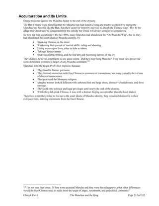 ChinaX Part 6 The Manchus and the Qing Page 233 of 357
Acculturation and Its Limits
Ethnic prejudice against the Manchus lasted to the end of the dynasty.
The Han Chinese were disturbed that the Manchu rule had lasted so long and tried to explain it by saying the
Manchus had become like the Han, that their secret for minority rule was to absorb the Chinese ways. This fit the
adage that China may be conquered from the outside but China will always conquer its conquerors.
So how did they acculturate? By the 1880s, many Manchus had abandoned the "Old Manchu Way", that is, they
had abandoned the court ideals of Manchu identity, by:
 Speaking Chinese on the street
 Weakening their pursuit of martial skills: riding and shooting
 Living extravagant lives, often in debt to others.
 Taking Chinese names
 Studying poetry, writing, and the fine arts and becoming patrons of the arts
They did not, however, intermarry to any great extent. Did they stop being Manchu? They must have preserved
some difference to remain a target of anti-Manchu sentiment.158
Manchus were the target, Prof Elliot explains, because:
 They lived in Banner garrisons
 They limited interaction with Han Chinese to commercial transactions, and were typically the victims
of sharper businessmen.
 They practiced the Shamanic religion.
 Manchu women looked different with unbound feet and large shoes, distinctive headdresses, and three
earrings.
 They held onto political and legal privileges until nearly the end of the dynasty.
 While they did speak Chinese, it was with a distinct Beijing accent rather than the local dialect.
Therefore, while they failed to live up to the court ideals of Manchu identity, they remained distinctive in their
everyday lives, drawing resentment from the Han Chinese.
158
I’m not sure that’s true. If they were ancestral Manchu and they were the ruling party, what other differences
would the Han Chinese need to make them the target of anger, resentment, and prejudicial comments?
 