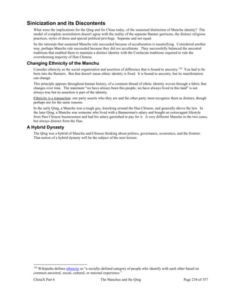 ChinaX Part 6 The Manchus and the Qing Page 234 of 357
Sinicization and its Discontents
What were the implications for the Qing and for China today, of the sustained distinction of Manchu identity? The
model of complete assimilation doesn't agree with the reality of the separate Banner garrisons, the distinct religious
practices, styles of dress and special political privilege. Separate and not equal.
So the rationale that sustained Manchu rule succeeded because of acculturation is unsatisfying. Considered another
way, perhaps Manchu rule succeeded because they did not acculturate. They successfully balanced the ancestral
traditions that enabled them to maintain a distinct identity with the Confucian traditions required to rule the
overwheming majority of Han Chinese.
Changing Ethnicity of the Manchu
Consider ethnicity as the social organization and assertion of difference that is bound to ancestry.159
You had to be
born into the Banners. But that doesn't mean ethnic identity is fixed. It is bound to ancestry, but its manifestation
can change.
This principle appears throughout human history, of a common thread of ethnic identity woven through a fabric that
changes over time. The statement "we have always been this people, we have always lived in this land" is not
always true but its assertion is part of the identity.
Ethnicity is a transaction: one party asserts who they are and the other party must recognize them as distinct, though
perhaps not for the same reasons.
In the early Qing, a Manchu was a tough guy, knocking around the Han Chinese, and generally above the law. In
the later Qing, a Manchu was someone who lived with a Bannerman's salary and bought an extravagant lifestyle
from Han Chinese businessmen and had his salary garnished to pay for it. A very different Manchu in the two cases,
but always distinct from the Han.
A Hybrid Dynasty
The Qing was a hybrid of Manchu and Chinese thinking about politics, governance, economics, and the frontier.
That notion of a hybrid dynasty will be the subject of the next lecture.
159
Wikipedia defines ethnicity as “a socially-defined category of people who identify with each other based on
common ancestral, social, cultural, or national experience.”
 