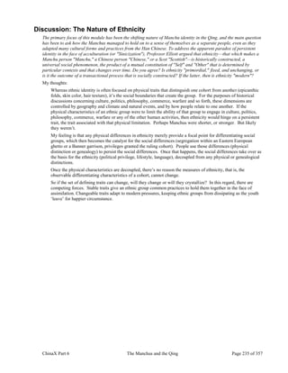 ChinaX Part 6 The Manchus and the Qing Page 235 of 357
Discussion: The Nature of Ethnicity
The primary focus of this module has been the shifting nature of Manchu identity in the Qing, and the main question
has been to ask how the Manchus managed to hold on to a sense of themselves as a separate people, even as they
adapted many cultural forms and practices from the Han Chinese. To address the apparent paradox of persistent
identity in the face of acculturation (or "Sinicization"), Professor Elliott argued that ethnicity—that which makes a
Manchu person "Manchu," a Chinese person "Chinese," or a Scot "Scottish"—is historically constructed, a
universal social phenomenon, the product of a mutual constitution of "Self" and "Other" that is determined by
particular contexts and that changes over time. Do you agree? Is ethnicity "primordial," fixed, and unchanging, or
is it the outcome of a transactional process that is socially constructed? If the latter, then is ethnicity "modern"?
My thoughts:
Whereas ethnic identity is often focused on physical traits that distinguish one cohort from another (epicanthic
folds, skin color, hair texture), it’s the social boundaries that create the group. For the purposes of historical
discussions concerning culture, politics, philosophy, commerce, warfare and so forth, these dimensions are
controlled by geography and climate and natural events, and by how people relate to one another. If the
physical characteristics of an ethnic group were to limit the ability of that group to engage in culture, politics,
philosophy, commerce, warfare or any of the other human activities, then ethnicity would hinge on a persistent
trait, the trait associated with that physical limitation. Perhaps Manchus were shorter, or stronger. But likely
they weren’t.
My feeling is that any physical differences in ethnicity merely provide a focal point for differentiating social
groups, which then becomes the catalyst for the social differences (segregation within an Eastern European
ghetto or a Banner garrison, privileges granted the ruling cohort). People use those differences (physical
distinction or genealogy) to persist the social differences. Once that happens, the social differences take over as
the basis for the ethnicity (political privilege, lifestyle, language), decoupled from any physical or genealogical
distinctions.
Once the physical characteristics are decoupled, there’s no reason the measures of ethnicity, that is, the
observable differentiating characteristics of a cohort, cannot change.
So if the set of defining traits can change, will they change or will they crystallize? In this regard, there are
competing forces. Stable traits give an ethnic group common practices to hold them together in the face of
assimilation. Changeable traits adapt to modern pressures, keeping ethnic groups from dissipating as the youth
‘leave’ for happier circumstance.
 