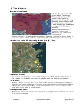 ChinaX Part 6 The Manchus and the Qing Page 236 of 357
26: The Scholars
Historical Overview
The three Qing emperors of the 18th
century, Kangxi, Yongzheng, and
Qianlong, led a growing population
through a time of stability and
prosperity within China proper. Along
the borders, however, Qianlong fought
to expand his territory until he held
Taiwan, Vietnam, Tibet, and Xinjiang, a
vast empire of 13 million square
kilometers.
Qianlong represented himself as a
Confucian, a Buddhist, and a
Chakravartin king, with his roots as
Manchu warrior.
In his visit to Beijing in 1793, Macartney was impressed with China's vigor. Yet, beneath the apparent splendor lay
bureaucratic corruption and deep social unrest which would bring disaster for the Qing in the following century.
Introduction to an 18th Century Novel: The Scholars
Prosperous Suzhou
On a tour of the south, Qianlong was so impressed by the City of Suzhou that he ordered a scroll to illustrate the
city. Created in 1751, the scroll is 12 meters long and filled with detail. 4800 people and 2000 buildings.
The Scholars
Wu Jingzi, a literatus, set his novel, The Scholars, during the Ming dynasty, to avoid offending his contemporaries
in the ruling Qing dynasty. Also known as The Unofficial History of the Confucians, the novel located its characters
in Nanjing, the southern capital of the Ming, on the Yangtze not far from Suzhou. It focused on the lives of the
literati as they revolved around the civil service exam.
Relating the Two Works
Besides coming from the same period and set in nearby places, the painting and the novel both claim to be a window
on the social life of the people.
 