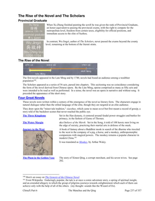 ChinaX Part 6 The Manchus and the Qing Page 237 of 357
The Rise of the Novel and The Scholars
Provincial Graduate
When Xu Zhang finished painting the scroll he was given the rank of Provincial Graduate,
an honor equivalent to passing the provincial exams, with the right to compete for the
metropolitan level, freedom from certain taxes, eligibility for official positions, and
immediate access to the elite of Suzhou.
In contrast, Wu Jingzi, author of The Scholars, never passed the exams beyond the county
level, remaining at the bottom of the literati strata.
The Rise of the Novel
The first novels appeared in the Late Ming and by 1740, novels had found an audience among a wealthier
population160
.
The Scholars appeared as a series of 56 acts, parsed into chapters. This sectioning was no coincidence considering
the form of the novel derived from Chinese opera. By the Late Ming, operas comprised as many as fifty acts and
were intended to be read as well as performed. In a sense, the novel was an opera in narrative and without song. It
preceded the appearance of the short story.
Four Great Novels
These novels were written within a century of the emergence of the novel as literary form. The characters engage in
natural dialogue rather than the stilted language of the elite, though they are targeted at an elite audience.
They draw upon the "minor tale tradition," xiaoshuo, which came to mean novel but first meant a record of gossip, a
story told of the backdoor scenes that never reached the public eye.
The Three Kingdoms Set in the Han dynasty, it centered around feudal power struggles and battles for
primacy, in the fashion of Game of Thrones.
The Water Margin aka Outlaws of the Marsh. Set in the Song, it told of 108 heroic men living on
the edge of society, practicing their martial arts in defense of the meek.
Journey to the West A book of fantasy about a Buddhist monk in search of the dharma who traveled
to the west in the company of a pig, a horse, and a monkey, anthropomorphic
companions with magical powers. The monkey remains a popular character in
modern China.161
It was translated as Monkey, by Arthur Waley.
The Plum in the Golden Vase The story of Ximen Qing, a corrupt merchant, and his seven wives. See page
202.
160
Here's an essay on The Genesis of the Chinese Novel.
161
From Wikipedia: Enduringly popular, the tale is at once a comic adventure story, a spring of spiritual insight,
and an extended allegory in which the group of pilgrims journeys towards enlightenment which each of them can
achieve only with the help of all of the others. (my thought: sounds like the Wizard of Oz).
 