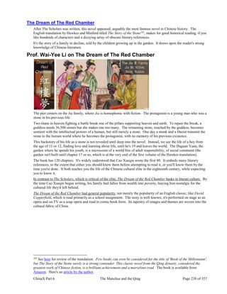 ChinaX Part 6 The Manchus and the Qing Page 238 of 357
The Dream of The Red Chamber
After The Scholars was written, this novel appeared, arguably the most famous novel in Chinese history. The
English translation by Hawkes and Minford titled The Story of the Stone162
, makes for good historical reading, if you
like hundreds of characters and a dizzying array of obscure literary references.
It's the story of a family in decline, told by the children growing up in the garden. It draws upon the reader's strong
knowledge of Chinese literature.
Prof. Wai-Yee Li on The Dream of The Red Chamber
The plot centers on the Jia family, where Jia is homophonic with fiction. The protagonist is a young man who was a
stone in his previous life.
Two titans in heaven fighting a battle break one of the pillars supporting heaven and earth. To repair the break, a
goddess needs 36,500 stones but she makes one too many. The remaining stone, touched by the goddess, becomes
sentient with the intellectual powers of a human, but still merely a stone. One day a monk and a Daoist transmit the
stone to the human world where he becomes the protagonist, with no memory of his previous existence.
This backstory of his life as a stone is not revealed until deep into the novel. Instead, we see the life of a boy from
the age of 11 or 12, finding love and learning about life, until he's 19 and leaves the world. The Daguan Yuan, the
garden where he spends his youth, is a microcosm of a world free of adult responsibility, of social constraint (the
garden isn't built until chapter 17 or so, which is at the very end of the first volume of the Hawkes translation).
The book has 120 chapters. It's widely understood that Cao Xueqin wrote the first 80. It embeds many literary
references, to the extent that either you should know them before attempting to read it, or you'll know them by the
time you're done. It both teaches you the life of the Chinese cultural elite in the eighteenth century, while expecting
you to know it.
In contrast to The Scholars, which is critical of the elite, The Dream of the Red Chamber basks in literati culture. By
the time Cao Xueqin began writing, his family had fallen from wealth into poverty, leaving him nostalgic for the
cultured life they'd left behind.
The Dream of the Red Chamber had general popularity, not merely the popularity of an English classic, like David
Copperfield, which is read primarily as a school assignment. The story is well-known, it's performed on stage as an
opera and on TV as a soap opera and read in comic book form. Its tapestry of images and themes are woven into the
cultural fabric of China.
162
See here for review of the translation. Few books can even be considered for the title of 'Book of the Millennium',
but The Story of the Stone surely is a strong contender. This classic novel from the Qing dynasty, considered the
greatest work of Chinese fiction, is a brilliant achievement and a marvelous read. The book is available from
Amazon. Here's an article by the author.
 
