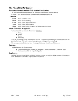 ChinaX Part 6 The Manchus and the Qing Page 239 of 357
The Rise of the Meritocracy
Previous discussions of the Civil Service Examination
The exam was introduced in the Song for the recruitment of government officials: page 148.
It became a force for uniting families across genealogical boundaries: page 174.
Timeline
605 CE Exam established in Sui
1000 CE Exam expanded in Song
1075 CE Exam system adopted in Vietnam
1392CE Exam system adopted in Korea
1853CE Exam system used as a model for the British civil service exams.
The Government Perspective
To recruit talent for government, officials need civil talents.
 Writing
 History
 Politics
 Philosophy
When the government chose to recruit through the exam, it forsook recruitment through personal connections and
patrilineal heritage. This partly explains the disappearance of the great clans of the Tang.
Meritocracy promotes the idea that those who are good at learning should have political power.
Fairness
To make the exams fair, the government:
 Anonymized the exams (replaced the names with a number. See page 173, Exams and Elites).
 Copied exams to hide the original calligraphy.
Legitimacy
Although the emperor inherited his position, in principle everyone else received their government appointment by
fairly administered exams, which helped legitimize government.
 