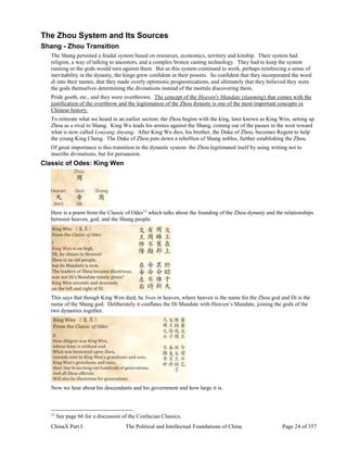 ChinaX Part I The Political and Intellectual Foundations of China Page 24 of 357
The Zhou System and Its Sources
Shang - Zhou Transition
The Shang persisted a feudal system based on resources, economics, territory and kinship. Their system had
religion, a way of talking to ancestors, and a complex bronze casting technology. They had to keep the system
running or the gods would turn against them. But as this system continued to work, perhaps reinforcing a sense of
inevitability in the dynasty, the kings grew confident in their powers. So confident that they incorporated the word
di into their names, that they made overly optimistic prognostications, and ultimately that they believed they were
the gods themselves determining the divinations instead of the mortals discovering them.
Pride goeth, etc., and they were overthrown. The concept of the Heaven's Mandate (tianming) that comes with the
justification of the overthrow and the legitimation of the Zhou dynasty is one of the most important concepts in
Chinese history.
To reiterate what we heard in an earlier section: the Zhou begins with the king, later known as King Wen, setting up
Zhou as a rival to Shang. King Wu leads his armies against the Shang, coming out of the passes in the west toward
what is now called Louyang Anyang. After King Wu dies, his brother, the Duke of Zhou, becomes Regent to help
the young King Cheng. The Duke of Zhou puts down a rebellion of Shang nobles, further establishing the Zhou.
Of great importance is this transition in the dynastic system: the Zhou legitimated itself by using writing not to
inscribe divinations, but for persuasion.
Classic of Odes: King Wen
Here is a poem from the Classic of Odes13
which talks about the founding of the Zhou dynasty and the relationships
between heaven, god, and the Shang people.
This says that though King Wen died, he lives in heaven, where heaven is the name for the Zhou god and Di is the
name of the Shang god. Deliberately it conflates the Di Mandate with Heaven’s Mandate, joining the gods of the
two dynasties together.
Now we hear about his descendants and his government and how large it is.
13
See page 66 for a discussion of the Confucian Classics.
 