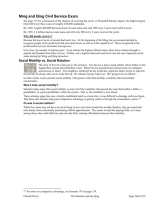 ChinaX Part 6 The Manchus and the Qing Page 240 of 357
Ming and Qing Civil Service Exam
See page 173 for a discussion of the chances of receiving the jinshi, or Presented Scholar, degree, the highest degree.
Only 600 every three years of roughly 450,000 candidates.
By 1600, roughly 800,000 had some kind of exam status and only 300 every 3 years received the jinshi.
By 1850, 1.4 million had an exam status and still only 300 every 3 years received the jinshi.
Why did people even try?
Because the lower levels of awards had merit, too. At the beginning of the Ming, the government decided to
recognize people at the prefectural and provincial levels as well as at the capital level. Those recognized at the
prefectural level were licentiates (shengyuan).
Over time, the number of statuses grew. Even without the highest official status, these lower statuses brought a
stipend and freedom from labor service. Further, one’s highest achieved exam level was the most important social
status during the Ming and Qing dynasties.
Social Mobility vs. Social Rotation
The story of Fan Jin comes up in The Scholars. Fan Jin was a poor young scholar whose father-in-law
slapped him around and called him a fool. When Fan Jin passed the provincial exam, he collapsed
unconscious in shock. The neighbors, thinking Fan Jin would die, urged his father-in-law to slap him
around like he always did, just to wake him up. He refused, saying 'I dare not. He's going to be an official.'
In other words, exams granted social mobility with greater value than kinship, a mobility that transcended
circumstance.
Was it truly social mobility?
Scholars today argue that social mobility is only real if the candidate who passed the exam had neither a father, a
grandfather, or a great grandfather within the system. That is, the candidate is new blood.
These scholars argue that once a family established itself as a local elite, it was difficult to dislodge with new blood.
That these elite families had great comparative advantage in getting relatives through the examination system.163
Or was it social rotation?
While the exams may not have served to bring in new men from outside the wealthy families, they prevented one
elite family from consistently dominating official appointments. The exams leveled the playing field, as it were,
among those who could afford to step onto the field, rotating officialdom between those families.
163
For more on comparitive advantage, see footnote 107 on page 174.
 