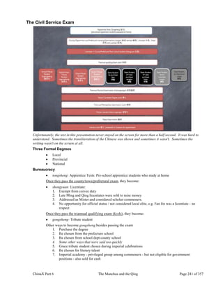 ChinaX Part 6 The Manchus and the Qing Page 241 of 357
The Civil Service Exam
Unfortunately, the text in this presentation never stayed on the screen for more than a half second. It was hard to
understand. Sometimes the transliteration of the Chinese was shown and sometimes it wasn't. Sometimes the
writing wasn't on the screen at all.
Three Formal Degrees
 Local
 Provincial
 National
Bureaucracy
 tongsheng: Apprentice Tests: Pre-school apprentice students who study at home
Once they pass the county/town/prefectural exam, they become:
 shengyuan: Licentiate:
1. Exempt from corvee duty
2. Late Ming and Qing licentiates were sold to raise money
3. Addressed as Mister and considered scholar-commoners.
4. No opportunity for official status / not considered local elite, e.g. Fan Jin was a licentiate - no
respect
Once they pass the triannual qualifying exam (keshi), they become:
 gongsheng: Tribute student
Other ways to become gongsheng besides passing the exam
1. Purchase the degree
2. Be chosen from the prefecture school
3. Be chosen from school dept county school
4. Some other ways that were said too quickly
5. Grace tribute student chosen during imperial celebrations
6. Be chosen for literary talent
7. Imperial academy - privileged group among commoners - but not eligible for government
positions - also sold for cash
 