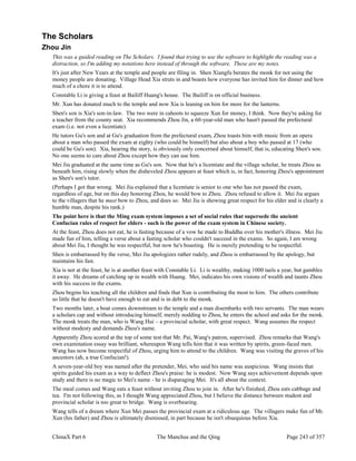 ChinaX Part 6 The Manchus and the Qing Page 243 of 357
The Scholars
Zhou Jin
This was a guided reading on The Scholars. I found that trying to use the software to highlight the reading was a
distraction, so I'm adding my notations here instead of through the software. These are my notes.
It's just after New Years at the temple and people are filing in. Shen Xiangfu berates the monk for not using the
money people are donating. Village Head Xia struts in and boasts how everyone has invited him for dinner and how
much of a chore it is to attend.
Constable Li is giving a feast at Bailiff Huang's house. The Bailiff is on official business.
Mr. Xun has donated much to the temple and now Xia is leaning on him for more for the lanterns.
Shen's son is Xia's son-in-law. The two were in cahoots to squeeze Xun for money, I think. Now they're asking for
a teacher from the county seat. Xia recommends Zhou Jin, a 60-year-old man who hasn't passed the prefectural
exam (i.e. not even a licentiate).
He tutors Gu's son and at Gu's graduation from the prefectural exam, Zhou toasts him with music from an opera
about a man who passed the exam at eighty (who could be himself) but also about a boy who passed at 17 (who
could be Gu's son). Xia, hearing the story, is obviously only concerned about himself, that is, educating Shen's son.
No one seems to care about Zhou except how they can use him.
Mei Jiu graduated at the same time as Gu's son. Now that he's a licentiate and the village scholar, he treats Zhou as
beneath him, rising slowly when the disheveled Zhou appears at feast which is, in fact, honoring Zhou's appointment
as Shen's son's tutor.
(Perhaps I got that wrong. Mei Jiu explained that a licentiate is senior to one who has not passed the exam,
regardless of age, but on this day honoring Zhou, he would bow to Zhou. Zhou refused to allow it. Mei Jiu argues
to the villagers that he must bow to Zhou, and does so. Mei Jiu is showing great respect for his elder and is clearly a
humble man, despite his rank.)
The point here is that the Ming exam system imposes a set of social rules that supersede the ancient
Confucian rules of respect for elders - such is the power of the exam system in Chinese society.
At the feast, Zhou does not eat, he is fasting because of a vow he made to Buddha over his mother's illness. Mei Jiu
made fun of him, telling a verse about a fasting scholar who couldn't succeed in the exams. So again, I am wrong
about Mei Jiu, I thought he was respectful, but now he's boasting. He is merely pretending to be respectful.
Shen is embarrassed by the verse, Mei Jiu apologizes rather rudely, and Zhou is embarrassed by the apology, but
maintains his fast.
Xia is not at the feast, he is at another feast with Constable Li. Li is wealthy, making 1000 taels a year, but gambles
it away. He dreams of catching up in wealth with Huang. Mei, indicates his own visions of wealth and taunts Zhou
with his success in the exams.
Zhou begins his teaching all the children and finds that Xun is contributing the most to him. The others contribute
so little that he doesn't have enough to eat and is in debt to the monk.
Two months later, a boat comes downstream to the temple and a man disembarks with two servants. The man wears
a scholars cap and without introducing himself, merely nodding to Zhou, he enters the school and asks for the monk.
The monk treats the man, who is Wang Hui – a provincial scholar, with great respect. Wang assumes the respect
without modesty and demands Zhou's name.
Apparently Zhou scored at the top of some test that Mr. Pai, Wang's patron, supervised. Zhou remarks that Wang's
own examination essay was brilliant, whereupon Wang tells him that it was written by spirits, green-faced men.
Wang has now become respectful of Zhou, urging him to attend to the children. Wang was visiting the graves of his
ancestors (ah, a true Confucian!).
A seven-year-old boy was named after the pretender, Mei, who said his name was auspicious. Wang insists that
spirits guided his exam as a way to deflect Zhou's praise: he is modest. Now Wang says achievement depends upon
study and there is no magic to Mei's name - he is disparaging Mei. It's all about the context.
The meal comes and Wang eats a feast without inviting Zhou to join in. After he's finished, Zhou eats cabbage and
tea. I'm not following this, as I thought Wang appreciated Zhou, but I believe the distance between student and
provincial scholar is too great to bridge. Wang is overbearing.
Wang tells of a dream where Xun Mei passes the provincial exam at a ridiculous age. The villagers make fun of Mr.
Xun (his father) and Zhou is ultimately dismissed, in part because he isn't obsequious before Xia.
 
