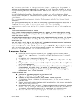 ChinaX Part 6 The Manchus and the Qing Page 244 of 357
Zhou goes with his brother-in-law, Jin, to the provincial capital as part of a merchants guild. The guild bribes the
gateman at the examination school so Zhou can see it. Zhou sees the seat for Number One and falls to the floor as
he imagines what might have been and hasn't been, for him. When he comes to, he beats his head against the desk,
sobbing.
Jin remarks that Zhou has been unlucky. The guild decides to buy him a seat at the provincial exam. Zhou is
eternally grateful, calling them his foster parents (there is no greater Confucian honor!). They pay 200 taels for him
to take the exam.
Zhou eventually passed the provincials with distinction. Total strangers bowed before him. Shen and Xun paid
their respects.
Zhou passed the Metropolitan exam in the capital and rose to the rank of censor and commissioner of education for
Guangdong. He swears to read all the papers so no true scholar will be hidden from the light.
Later, at the county exam, he comes upon Fan Jin in a threadbare robe and sees his early self in the struggling man.
Fan Jin
This is a lighter and quicker story than the first one.
Fan Jin is talking to Zhou, telling him he lied about his age - he's 54 not 30 and that he's taken the exam 20 times
and that his essays were too poor for him to pass. Zhou questions if that's the case, but reading the latest essay, he
sees no clear statement or theme.
Wei Haugu appears, asking for an oral exam on ancient poetry, which is not the focus of the exams. Zhou sees it as
superficiality and has him tossed from the building. Zhou relents and reads his essay after the man is gone and
decides to pass him.
Now, upon reading Fan Jin's essay, he finds the theme deep within and declares it genius, this shows how often bad
examiners must have suppressed real genius. He passes him first.
Fan Jin returned home to his mother and wife, who was the daughter of Butcher Hu. Disparaged by Butcher Hu, he
finds a way to raise money to take the Provincial exam, passes it, goes a little nuts. The townsfolk ask Hu to slap a
little sense in him and Hu refuses, he's so in awe of the 'stars in heaven.'
Prosperous Suzhou
 First thought: Suzhou is absolutely beautiful. If that's what China looks like, I want to go there
tomorrow. What a magnificent city. I love the little walking bridge that crosses the river to the hilly
island.
 Big boat for 10 guys to be poling or rowing on the river.
 Artwork of things and scenes was good. Of people, not so good, but not so bad given how many there
were.
 Seeing the scroll is a great way to understand life in eighteenth century China . You can only learn so
much by listening and reading.
 What's striking about the scroll where it shows human figures is the amount of action. One question is
whether that's how busy Suzhou was, or if the paintings are an amalgam of many days plus
imagination. People carrying wares, climbing masts, carrying all sorts of objects, playing games,
crossing bridges. Nearly everyone is in motion.
Thoughts on the image tools:
 Resolution and panning and zooming of the image was excellent.
 Tags did not work for me. Couldn't tag anything.
 Sometimes the annotation cursor wouldn't turn off and then I couldn't pan or zoom.
 The highlighting of scenes is distracting. It would be nice to turn it off when you want to examine a
highlighted scene.
 Might be nice to see other students' highlights, or just the students from a study group, or just one other
student, if you're having a discussion.
 Because the scroll really needs a full screen, it's hard to anything other than move around the scroll and
annotate. I think the software gets fouled up if you have two browsers open in edX. Would be nice if
you could have both open and alternate between the image browser and a discussion browser.
 The scenes in the exercise took way too long to paint. The scroll seemed faster to view.
 