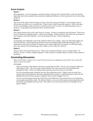 ChinaX Part 6 The Manchus and the Qing Page 245 of 357
Scene Analysis
Scene 1
Dense population. Lots of occupations: merchants, farmers with pigs in the courtyard, fabric or silk weaving (the
long white strip in the courtyard), home construction (dedicated craftsmen, or did everyone know how to lay roofing
shingles?).
Scene 2
The crowd on the canal is almost too busy to be real. How does a boat get through it? I can't imagine transit is
efficient and cost-effective on a canal like this. I'd like to know if that's an accurate depiction. In this scene there
are two-story buildings, which you don't see elsewhere in the scroll, as I recall. So canalfront property was at a
premium. Living quarters and restaurants above, storefronts below.
Scene 3
One common thread in this scroll is that it's true to its name. Everyone is prosperous and well-dressed. There are no
scenes of desperate struggling peasants. I didn't see any beggars. People are hard at work, that's true, but people are
also lounging in cafes and restaurants. I love the paintings of the trees. They're magnificent.
Scene 4
At first glance, this looked like a lock in the canal but I think it's just a bridge. Again, the canal traffic appears too
dense for efficiency. On the large boats, there don't seem to be enough people to push them along the canal. I
commented on one of the scenes that 10 oarsmen on one of those large boats isn't enough. As with many market
cities, any common well-traveled passage, like a bridge, is also a center for commerce.
Scene 5
I'd love to know what all the banners mean. There's a lot of transport of things, wares, on people's backs. No
vehicles. No carts. Is there a regulation against it? Why are there no wheeled vehicles, no pack or draw animals on
the streets?
Concluding Discussion
What was Wu Jingzi’s solution to the social ills that he perceived in eighteenth century China? Do you think Wu
Jingzi’s position was right?
My thoughts:
There are elements in The Scholars where he sees great hope for China. First, his view of people tended to be
either black or white. There were many villains and they were venal, nasty men, full of pretension and
disregard for others. There were brilliant artists, good men, driven to poverty or to isolation.
He was wrong about people, though he may have been right about society. People's traits are mixed, but a
situation that rewards presention, fawning, manipulation, false modesty, as rigid bureaucracies tend to do will
highlight their traits and force people to emphasize the bad in their struggle to survive.
If it was true that the petty bureaucrats ruled China in the middle tiers of government, then it was indeed ripe
with corruption and hollow inside. His solution, I believe, was to root out the petty men and replace them with
the brilliant and thoughtful and honest men. But I didn't see in what I read exactly how he thought that was
going to happen.
 