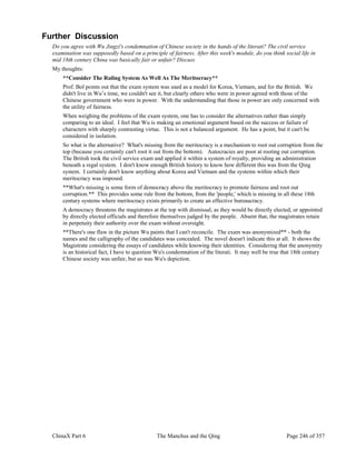 ChinaX Part 6 The Manchus and the Qing Page 246 of 357
Further Discussion
Do you agree with Wu Jingzi's condemnation of Chinese society in the hands of the literati? The civil service
examination was supposedly based on a principle of fairness. After this week's module, do you think social life in
mid 18th century China was basically fair or unfair? Discuss
My thoughts:
**Consider The Ruling System As Well As The Meritocracy**
Prof. Bol points out that the exam system was used as a model for Korea, Vietnam, and for the British. We
didn't live in Wu’s time, we couldn't see it, but clearly others who were in power agreed with those of the
Chinese government who were in power. With the understanding that those in power are only concerned with
the utility of fairness.
When weighing the problems of the exam system, one has to consider the alternatives rather than simply
comparing to an ideal. I feel that Wu is making an emotional argument based on the success or failure of
characters with sharply contrasting virtue. This is not a balanced argument. He has a point, but it can't be
considered in isolation.
So what is the alternative? What's missing from the meritocracy is a mechanism to root out corruption from the
top (because you certainly can't root it out from the bottom). Autocracies are poor at rooting out corruption.
The British took the civil service exam and applied it within a system of royalty, providing an administration
beneath a regal system. I don't know enough British history to know how different this was from the Qing
system. I certainly don't know anything about Korea and Vietnam and the systems within which their
meritocracy was imposed.
**What's missing is some form of democracy above the meritocracy to promote fairness and root out
corruption.** This provides some rule from the bottom, from the 'people,' which is missing in all these 18th
century systems where meritocracy exists primarily to create an effective bureaucracy.
A democracy threatens the magistrates at the top with dismissal, as they would be directly elected, or appointed
by directly elected officials and therefore themselves judged by the people. Absent that, the magistrates retain
in perpetuity their authority over the exam without oversight.
**There's one flaw in the picture Wu paints that I can't reconcile. The exam was anonymized** - both the
names and the calligraphy of the candidates was concealed. The novel doesn't indicate this at all. It shows the
Magistrate considering the essays of candidates while knowing their identities. Considering that the anonymity
is an historical fact, I have to question Wu's condemnation of the literati. It may well be true that 18th century
Chinese society was unfair, but so was Wu's depiction.
 