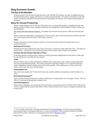 ChinaX Part 6 The Manchus and the Qing Page 248 of 357
Qing Economic Growth
The Eye of the Beholder
Westerners tend to look at China through the lenses of the 18th and 19th centuries, the Age of Enlightenment and
the Industrial Revolution. Ranke said China was a land of eternal standstill. Yet visitors to China prior to the 19th
century consistently remarked on the industriousness of the people, the vibrancy of the markets and the quality of
the goods.
Basis for Chinese Productivity
Recent research indicates that the 18th and 19th century saw an economy that equaled or outstripped Europe, and
that the wealthiest Chinese cities, Jiangnan and Beijing, were comparable in their standard of living to London and
the Netherlands.
The wealth came from land and commerce. Two-thirds of government revenue prior to 1800 came from the land
tax.
Because of the near impossibility of passing the civil service exam, many of the failed aspirants joined the merchant
class, which helped create the boom in 18th century commerce.
Taxes
Despite Confucian proscriptions against commerce, the state promoted commerce by keeping taxes low on
commercial activity.
Banking and Currency
Banking became more sophisticated, with a third of the money circulating in paper rather than silver. The paper was
private money. Transactions were facilitated by family firms, piaohao, many of which were in Shanxi.
Contrast with the People's Republic of China
In the Qing, growth was led by private commerce, with the government adopting laissez faire policies, rather than
the state-led growth of the 20th and 21st centuries.
Trade
Because different areas of China specialized in different kinds of agriculture, large volumes of grain (particularly
rice) were transported domestically. The volume of domestic grain trade transfer was five times that of Europe.
Further, Jingdezhen exported a million pieces of porcelain annually. The wealthiest men in China and for that
matter, in the world, were these Chinese traders.
Cosmopolitan Life
The world of the wealthy (the 7% who lived in the cities, and the wealthiest among them) would be familiar to us
today.
Ever Normal Granaries165
Grain would be released during famine, at below-market prices, to help families survive drought or floods. This was
effective in limiting the damage due to natural events.
Territorial Expansion
Many military campaigns were carried out in the 18th century, each costing between 10 million and 70 million taels
of silver, amounts that the empire could afford. What it could not afford was the massive corruption towards the end
of that century.
165
It's an old idea, dating back to the Han and mentioned in the Old Testament, of the government providing a
physical grain buffer to ward against hard times. In more recent history, it was a prominent element of Franklin
Roosevelt's New Deal, with the ever-normal granary promoted by Mordecai Ezekiel.
 