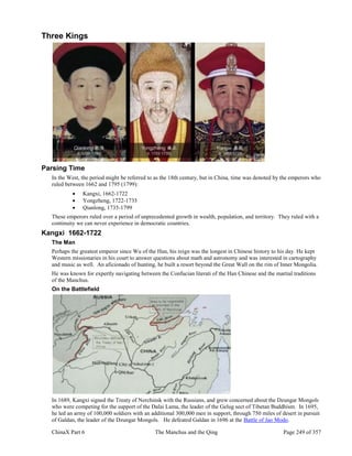 ChinaX Part 6 The Manchus and the Qing Page 249 of 357
Three Kings
Parsing Time
In the West, the period might be referred to as the 18th century, but in China, time was denoted by the emperors who
ruled between 1662 and 1795 (1799):
 Kangxi, 1662-1722
 Yongzheng, 1722-1735
 Qianlong, 1735-1799
These emperors ruled over a period of unprecedented growth in wealth, population, and territory. They ruled with a
continuity we can never experience in democratic countries.
Kangxi 1662-1722
The Man
Perhaps the greatest emperor since Wu of the Han, his reign was the longest in Chinese history to his day. He kept
Western missionaries in his court to answer questions about math and astronomy and was interested in cartography
and music as well. An aficionado of hunting, he built a resort beyond the Great Wall on the rim of Inner Mongolia.
He was known for expertly navigating between the Confucian literati of the Han Chinese and the martial traditions
of the Manchus.
On the Battlefield
In 1689, Kangxi signed the Treaty of Nerchinsk with the Russians, and grew concerned about the Dzungar Mongols
who were competing for the support of the Dalai Lama, the leader of the Gelug sect of Tibetan Buddhism. In 1695,
he led an army of 100,000 soldiers with an additional 300,000 men in support, through 750 miles of desert in pursuit
of Galdan, the leader of the Dzungar Mongols. He defeated Galdan in 1696 at the Battle of Jao Modo.
 
