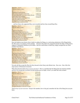 ChinaX Part I The Political and Intellectual Foundations of China Page 25 of 357
… and how those who supported Zhou were rewarded and how they reward King Wen.
Here the ballad revises history from a battle to subdue the Shang, to a welcoming submission of the Shang before
the Zhou god, an acceptance of the mandate. We know they had to be conquered and that the Duke of Zhou had to
suppress a subsequent rebellion by the nobles. But how much better to think they simply accepted the new Zhou
mandate from Heaven.
Not only did they accept the Zhou but they dressed in their finery and offered wine. How nice. One of the first
major pieces of historical revisionism.
What about the line think always of your ancestors? This is a reminder that the Shang had once had the mandate
and lost it by losing their reverence for their predecessors on high, so don’t you make that same mistake!
Think always of your ancestors! Keep to the mandate, bow to the god, remember the fate of the Shang lest you join
them.
 
