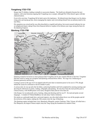 ChinaX Part 6 The Manchus and the Qing Page 250 of 357
Yongzheng 1722-1735
Kangxi had 55 children, leading eventually to succession disputes. The fourth son ultimately became the next
emperor, with some historians arguing that Yongzheng was a usurper, although Prof. Elliot doesn't agree with that
characterization.
Even in his own time, Yongzheng felt he had to prove his legitimacy. He labored more than Kangxi over his duties,
rising early and staying up late, micro-managing the empire, and overworking himself into an untimely death in his
late fifties.
His reputation was mixed and he was often described as vengeful and jealous, but recent research indicates he was
an enlightened despot, taking China from financial deficit to surplus in his thirteen-year reign, laying the basis for
the Qianlong Emperor.
Qianlong 1735-1799
Qianlong wanted to be known as more generous than Yongzhen, but he also wanted officials to fear him. Yongzhen
had done much to stamp out corruption and Qianlong continued those efforts. His reign was a balancing act
between generocity and ferocity.
Coming to power at the age of 25, he stepped aside 60 years later to transition power to his son in 1795, though
behind the scenes he continued to rule for another 4 years.
A serious ruler, he was up early like his father, eschewing breakfast until he'd completed his morning meetings and
devoting his afternoons to poetry, reading, calligraphy and painting. He may have been the most prolific poet in
Chinese history, with 44,000 poems in his name, though he likely did not write them all.
Like Kangxi, he was physically active, hunting, riding and shooting until he was 87. He read and spoke several
languages. A student of Tibetan Buddhism, he took many Tantric initiations.
His talents as a polymath made him a universal emperor, one who ruled without favor over all the peoples and all
the territories of his empire, making the 18th century truly the Age of Qianlong.
The Qianlong empire included Inner Asia, Manchuria, Mongolia, eastern Turkistan, Tibet, Taiwan, all rolled into a
Pax Manjurica, the largest Chinese empire since the Tang, laying the foundation for modern China.
 