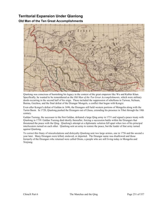 ChinaX Part 6 The Manchus and the Qing Page 251 of 357
Territorial Expansion Under Qianlong
Old Man of the Ten Great Accomplishments
Qianlong was conscious of burnishing his legacy in the context of the great emperors like Wu and Kublai Khan.
Specifically, he wanted to be remembered as the Old Man of the Ten Great Accomplishments, which were military
deeds occurring in the second half of his reign. These included the suppression of rebellions in Taiwan, Sichuan,
Burma, Guizhou, and the final defeat of the Dzungar Mongols, a conflict that began with Kongxi.
Even after Kongxi's defeat of Galdan in 1696, the Dzungars still held western portions of Mongolia along with the
Tarim Basin. In 1720, Qianlong pushed the Dzungars out of Lhasa, extending his presence in Tibet through the 18th
century.
Galdan Tsereng, the successor to the first Galdan, defeated a large Qing army in 1731 and signed a peace treaty with
Qianlong in 1739. Galdan Tsereng died shortly thereafter, forcing a succession battle within the Dzungars that
threatened the peace with the Qing. Qianlong's attempt at a diplomatic solution fell apart when two of his principal
interlocutors turned on each other. Qianlong sent an army to restore the peace, but the leader of that army turned
against Qianlong.
To correct this litany of miscalculations and disloyalty Qianlong sent two large armies, one in 1756 and the second a
year later. Many Dzungars were killed, enslaved, or deported. The Dzungar name was disallowed and those
formerly of the Dzungars who returned were called Oirats, a people who are still living today in Mongolia and
Xinjiang.
 