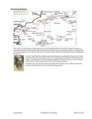 ChinaX Part 6 The Manchus and the Qing Page 252 of 357
Annexing Xinjiang
The victory over the Dzungars led the Qing into new and unfamiliar territory south of the Tianshan mountains, an
area called Altashahr: the Tarim Basin and the Silk Road cities that encircle the Taklamakan Desert. Xinjiang today
is obviously important, but in the late 18th century, few Han Chinese officials wanted to spend resources fighting for
this territory.
In 1864, Yaqub Beg led a rebellion and created Kashgaria, an independent khanate near Turpan
in Muslim inner Asia, that lasted 13 years. It was recognized by the British and by the Ottoman
Empire. The Qianlong court could not decide whether to retake the territory or invest resources
in the maritime frontier, which in the 1870s was becoming a problem.
Eventually, the court opted to send an army led by Zuo Zongtang, who in 1884 recaptured the
territory and integrated it into China as the Xinjiang province.
 