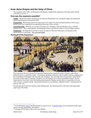 ChinaX Part 6 The Manchus and the Qing Page 253 of 357
Inner Asian Empire and the Unity of China
The conquests of the 1750's, of Dzungaria and Kashgaria, completed the expansion of the Qing empire and the
unification of tianxia. 166
How was this expansion possible?
Timing. The Russian empire was pushing east while the Qing pushed west, closing the steppe and crushing the
burgeoning Mongolian state between them.
Organization. Maintaining logistics for large armies over supply lines that stretched hundreds of miles across
hostile terrain was a significant accomplishment deserving of some acclaim.
Local Knowledge. While the areas south of Tianshan were unfamiliar, Tibet and Mongolia was a world the
Manchus knew. They could negotiate with Mongolian princes and Tibetan Lamas in a way the Ming could not.
Pragmatism. The Qing did not attempt to control all aspects of the local bureaucracy, leaving day-to-day
administration in local hands. They governed lightly.
Portrayal of the Expansion
The extension to the west emerged from a general Manchu policy toward the northern frontiers, rather than a
deliberate policy to expand the empire. Nevertheless, Qianlong conducted a massive public relations campaign after
the consolidation of Dzungaria and especially after Kashgaria. He wore battle dress for portraits to imply that he
personally led the military campaigns, though he was not militarily active like his grandfather Kangxi. He met
representatives from Inner Asia in his hunting retreat instead of Beijing, and dine them on roast lamp in his tent
while wrestlers competed outside. He portrayed himself as a true Manchu, a Manchu in body167
and portrayed his
state the same way.
He had maps drawn and stele erected to mark battlegrounds. He ordered portraits of the brave and copper-plate
engravings of the battles.
166
From Wikipedia: tianxia literally translates as under heaven. In ancient China, tianxia denoted the lands, space,
and area divinely appointed to the Emperor.
167
See page 230 for what it takes to be a true Manchu.
 