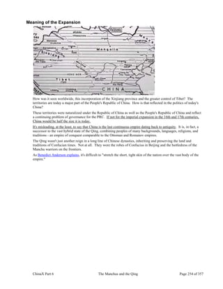 ChinaX Part 6 The Manchus and the Qing Page 254 of 357
Meaning of the Expansion
How was it seen worldwide, this incorporation of the Xinjiang province and the greater control of Tibet? The
territories are today a major part of the People's Republic of China. How is that reflected in the politics of today's
China?
These territories were naturalized under the Republic of China as well as the People's Republic of China and reflect
a continuing problem of governance for the PRC. If not for the imperial expansion in the 16th and 17th centuries,
China would be half the size it is today.
It's misleading, at the least, to say that China is the last continuous empire dating back to antiquity. It is, in fact, a
successor to the vast hybrid state of the Qing, combining peoples of many backgrounds, languages, religions, and
traditions - an empire of conquest comparable to the Ottoman and Romanov empires.
The Qing wasn't just another reign in a long line of Chinese dynasties, inheriting and preserving the land and
traditions of Confucian times. Not at all. They wore the robes of Confucius in Beijing and the battledress of the
Manchu warriors on the frontiers.
As Benedict Anderson explains, it's difficult to "stretch the short, tight skin of the nation over the vast body of the
empire."
 