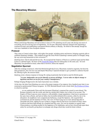 ChinaX Part 6 The Manchus and the Qing Page 255 of 357
The Macartney Mission
When Lord George Macartney arrived in China in June of 1793, Qianlong was 82 years old, having seen most of
everything, but never having seen an Englishman. For his part, Macartney had been charged with negotiating a
commercial treaty and establishing a permanent British embassy in Beijing. He failed in that attempt, though his
visit was a landmark in Sino-European relations.
Protocol
They came to Canton in three ships, with eighty-four people, including artists and doctors, bringing exquisite gifts to
celebrate Qianlong's birthday. They trekked out past the Great Wall to Qianlong's summer palace in Chengde, along
the way receiving instructions in how to kowtow168
.
Qianlong knew what he did and did not rule. He recognized the Empress of Russia as a political equal and the Dalai
Lama as a spiritual equal. He knew of the French Revolution that was taking place in the same year. So Lord
Macartney was permitted to kneel, rather than to kowtow, before the emperor.
Negotiation Spurned
After the exchange of protocol, which the British thought they'd won, Macartnety wanted to negotiate, but from the
Qing perspective, the visit was over and despite Macartney's repeated attempts to get a productive audience beyond
the offering of gifts, the mission failed.
Qianlong wrote a famous response to George III, stating in particular that he had no need for British goods.
"As your Ambassador can see for himself, we possess all things. I set no value on objects strange or
ingenious and have no use for your country's manufactures."
Perhaps bringing Wedgewood to the land of porcelain was a mistake.
At the time, the letter from Qianlong was seen as the proper response of an emperor, but a hundred years later it was
construed as quintessential Chinese arrogance. In 1920, Bertrand Russell wrote a book titled The Problem of China,
in which he said that
… no one understands China until this document [Qianlong’s response] has ceased to seem absurd. The
Romans claimed to rule the world, and what lay outside their Empire was to them of no account. The
Empire of Chien Lung was more extensive, with probably a larger population; it had risen to greatness at
the same time as Rome, and had not fallen, but invariably defeated all its enemies, either by war or by
absorption. Its neighbours were comparatively barbarous, except the Japanese, who acquired their
civilization by slavish imitation of China. The view of Chien Lung was no more absurd than that of
Alexander the Great, sighing for new worlds to conquer when he had never even heard of China, where
Confucius had been dead already for a hundred and fifty years. Nor was he mistaken as regards trade:
China produces everything needed for the happiness of its inhabitants, and we have forced trade upon them
solely for our benefit, giving them in exchange only things which they would do better without.
168
See footnote 117 on page 194.
 