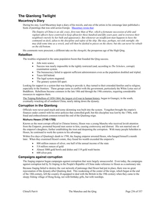 ChinaX Part 6 The Manchus and the Qing Page 256 of 357
The Qianlong Twilight
Macartney's Diary
During his stay, Lord Macartney kept a diary of his travels, and one of the artists in his entourage later published a
book of paintings that was sold across Europe. Macartney wrote that:
The Empire of China is an old, crazy, first-rate Man of War, which a fortunate succession of able and
vigilant officers have contrived to keep afloat for these hundred and fifty years past, and to overawe their
neighbours merely by her bulk and appearance. But whenever an insufficient man happens to have the
command on deck, adieu to the discipline and safety of the ship. She may, perhaps, not sink outright; she
may drift some time as a wreck, and will then be dashed to pieces on the shore; but she can never be rebuilt
on the old bottom.
His comments were prescient, a different take on the shengshi, the prosperous age of the High Qing.
Rebellion
The troubles originated in the same population boom that founded the Qing success.
 Jobs were scarce.
 Success was nearly impossible in the tightly restricted (and, according to The Scholars, corrupt)
examination system.
 The bureaucracy failed to appoint sufficient administrators even as the population doubled and tripled.
 Taxes fell behind.
 The legal system stagnated.
 The granary system fell apart.
Looking for support in a system that was failing to provide it, they turned to their extended families and to religion,
especially in the frontiers. These groups came in conflict with the government, particularly the White Lotus sect of
Buddhism. Rebellions became common in the late 18th and through the 19th centuries, requiring considerable
resources to suppress them.
The Taiping Rebellion of 1850-1864, the largest civil war in human history, began in Guangxi, in the south,
eventually wracking all of southern China, nearly taking down the dynasty.
Corruption in the Qianlong
Officials were never paid much and some skimming was built into the system. Yongzhen brought the empire's
finances under control with his strict policies that controlled graft, but this discipline was lost by the 1780s, with
fraud and embezzlement common toward the end of the Qianlong reign.
Niohuru Hesen (1746-1799)
Known as the most corrupt official in Chinese history, Hesen was a young Manchu who received lavish attention
from the Emperor, promoted beyond men senior to him, causing controversy and distrust. His son married one of
the emperor's daughters, further establishing the trust and deepening the corruption. With many people beholden to
Hesen, he continued to work the system to his advantage.
Within five days of Qianlong's death in 1799, the Jiaqing emperor arrested Hesen, who hanged himself a month
later. When they examined Hesen's estate, they found his wealth exceeded the emperor's:
 800 million ounces of silver, one half of the annual income of the state
 5.8 million ounces of gold
 Almost 5000 gold bowls and dishes and 119 gold wash basins
 600 silver pots
Campaigns against corruption
The Jiaqing emperor began campaigns against corruption that were largely unsuccessful. Even today, the campaigns
against corruption led by Xi Jinping in the People's Republic of China make reference to Hesen as a cautionary tale.
Because Jiaqing failed to destroy the vast network of patronage that Hesen had put in place, there was no great
rejuvenation of the dynasty after Qianlong died. This weakening of the center of the reign, which began at the end
of the 18th century, left the country ill equipped to deal with the British in the 19th century when they came to the
sleepy fishing village of Hong Kong, not with birthday gifts, but with warships.
 