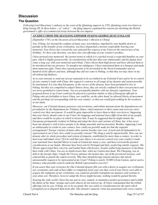 ChinaX Part 6 The Manchus and the Qing Page 257 of 357
Discussion
The Question
Following Lord Macartney’s embassy to the court of the Qianlong emperor in 1793, Qianlong wrote two letters to
King George III. In these letters – or “edicts” – the Qing emperor explained his reasons for declining the British
government’s offer of a commercial treaty between the two empires.
AN EDICT FROM THE QIANLONG EMPEROR TO KING GEORGE III OF ENGLAND
[September 1793, on the Occasion of Lord Macartney’s Mission to China]
You, O King, live beyond the confines of many seas, nevertheless, impelled by your humble desire to
partake of the benefits of our civilisation, you have dispatched a mission respectfully bearing your
memorial. Your Envoy has crossed the seas and paid his respects at my Court on the anniversary of my
birthday. To show your devotion, you have also sent offerings of your country's produce.
I have perused your memorial: the earnest terms in which it is couched reveal a respectful humility on your
part, which is highly praiseworthy. In consideration of the fact that your Ambassador and his deputy have
come a long way with your memorial and tribute, I have shown them high favour and have allowed them to
be introduced into my presence. To manifest my indulgence, I have entertained them at a banquet and made
them numerous gifts. I have also caused presents to be forwarded to the Naval Commander and six
hundred of his officers and men, although they did not come to Peking, so that they too may share in my
all-embracing kindness.
As to your entreaty to send one of your nationals to be accredited to my Celestial Court and to be in control
of your country's trade with China, this request is contrary to all usage of my dynasty and cannot possibly
be entertained. It is true that Europeans, in the service of the dynasty, have been permitted to live at
Peking, but they are compelled to adopt Chinese dress, they are strictly confined to their own precincts and
are never permitted to return home. You are presumably familiar with our dynastic regulations. Your
proposed Envoy to my Court could not be placed in a position similar to that of European officials in
Peking who are forbidden to leave China, nor could he, on the other hand, be allowed liberty of movement
and the privilege of corresponding with his own country; so that you would gain nothing by his residence
in our midst.
Moreover, our Celestial dynasty possesses vast territories, and tribute missions from the dependencies are
provided for by the Department for Tributary States, which ministers to their wants and exercises strict
control over their movements. It would be quite impossible to leave them to their own devices. Supposing
that your Envoy should come to our Court, his language and national dress differ from that of our people,
and there would be no place in which to bestow him. It may be suggested that he might imitate the
Europeans permanently resident in Peking and adopt the dress and customs of China, but, it has never
been our dynasty's wish to force people to do things unseemly and inconvenient. Besides, supposing I sent
an Ambassador to reside in your country, how could you possibly make for him the requisite
arrangements? Europe consists of many other nations besides your own: if each and all demanded to be
represented at our Court, how could we possibly consent? The thing is utterly impracticable. How can our
dynasty alter its whole procedure and system of etiquette, established for more than a century, in order to
meet your individual views? If it be said that your object is to exercise control over your country's trade,
your nationals have had full liberty to trade at Canton for many a year, and have received the greatest
consideration at our hands. Missions have been sent by Portugal and Italy, preferring similar requests. The
Throne appreciated their sincerity and loaded them with favours, besides authorising measures to facilitate
their trade with China. You are no doubt aware that, when my Canton merchant, Wu Chaoping, was in
debt to the foreign ships, I made the Viceroy advance the monies due, out of the provincial treasury, and
ordered him to punish the culprit severely. Why then should foreign nations advance this utterly
unreasonable request to be represented at my Court? Peking is nearly 10,000 li from Canton, and at such a
distance what possible control could any British representative exercise?
If you assert that your reverence for Our Celestial dynasty fills you with a desire to acquire our civilisation,
our ceremonies and code of laws differ so completely from your own that, even if your Envoy were able to
acquire the rudiments of our civilisation, you could not possibly transplant our manners and customs to
your alien soil. Therefore, however adept the Envoy might become, nothing would be gained thereby.
Swaying the wide world, I have but one aim in view, namely, to maintain a perfect governance and to fulfil
the duties of the State: strange and costly objects do not interest me. If I have commanded that the tribute
offerings sent by you, O King, are to be accepted, this was solely in consideration for the spirit which
prompted you to dispatch them from afar. Our dynasty's majestic virtue has penetrated unto every country
 