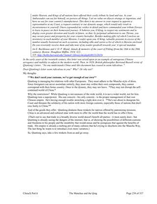 ChinaX Part 6 The Manchus and the Qing Page 258 of 357
under Heaven, and Kings of all nations have offered their costly tribute by land and sea. As your
Ambassador can see for himself, we possess all things. I set no value on objects strange or ingenious, and
have no use for your country's manufactures. This then is my answer to your request to appoint a
representative at my Court, a request contrary to our dynastic usage, which would only result in
inconvenience to yourself. I have expounded my wishes in detail and have commanded your tribute Envoys
to leave in peace on their homeward journey. It behoves you, O King, to respect my sentiments and to
display even greater devotion and loyalty in future, so that, by perpetual submission to our Throne, you
may secure peace and prosperity for your country hereafter. Besides making gifts (of which I enclose an
inventory) to each member of your Mission, I confer upon you, O King, valuable presents in excess of the
number usually bestowed on such occasions, including silks and curios-a list of which is likewise enclosed.
Do you reverently receive them and take note of my tender goodwill towards you! A special mandate.
(in E. Backhouse and J. O. P. Bland, Annals & memoirs of the court of Peking (from the 16th to the 20th
century). Boston: Houghton Mifflin, 1914. 322-
325. http://hollis.harvard.edu/?itemid=|library/m/aleph|001512019)
In the early years of the twentieth century, this letter was seized upon as an example of outrageous Chinese
arrogance and inability to adjust to the modern world. Then, in 1920, British philosopher Bertrand Russell wrote of
Qianlong’s letter, “No one understands China until this document has ceased to seem ridiculous. "
Does Qianlong's letter seem ridiculous to you? Why? Or why not?
My thoughts
**We don't need your customs, we've got enough of our own**
Qianlong is managing his relations with other Europeans. They must adhere to the Manchu style of dress.
Since foreigners can never assimilate entirely, they must stay within their own compounds, they cannot
correspond with their home country. Once in the dynasty, they may not leave. *They may not disrupt the self-
contained world of China.*
Why the restrictions? While Qianlong is not unaware of the wide world, it is not a wider world, not for him.
Qianlong runs a superpower. His one concern - his only concern - is the proper management of that vast
Chinese empire. He's having enough trouble stretching a tight skin over it. **He's not about to denigrate his
Court and threaten the solidarity of his nation with more foreign customs, especially those of nations that don't
owe fealty to China.**
And of the goods they offer: Qianlong disdains these trinkets for natives offered by patronizing missions.
China is an advanced and cultured state with more to offer the world than the world has to offer China.
(That's not to say that trade in a broadly diverse world doesn't benefit all parties - it most surely does - but
Qianlong is already seeing the dangers of the internet, that is, of showing the possibilities of different customs
and freedoms to his people and the instability that would ensue and he juxtaposes that against the benefits of
trade. His empire is already a melting pot of many cultures that he's trying to shoehorn into the Manchu Way.
The last thing he wants is to introduce even more variation.)
So, Qianlong says, take a few trinkets from us and go away.
 