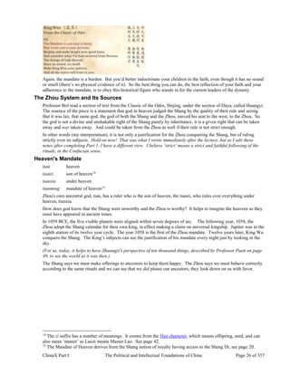 ChinaX Part I The Political and Intellectual Foundations of China Page 26 of 357
Again, the mandate is a burden. But you’d better indoctrinate your children in the faith, even though it has no sound
or smell (there’s no physical evidence of it). So the best thing you can do, the best reflection of your faith and your
adherence to the mandate, is to obey this historical figure who stands in for the current leaders of the dynasty.
The Zhou System and Its Sources
Professor Bol read a section of text from the Classic of the Odes, Shijing, under the section of Daya, called Huangyi.
The essence of the piece is a statement that god in heaven judged the Shang by the quality of their rule and seeing
that it was lax, that same god, the god of both the Shang and the Zhou, moved his seat to the west, to the Zhou. So
the god is not a divine and unshakable right of the Shang purely by inheritance, it is a given right that can be taken
away and was taken away. And could be taken from the Zhou as well if their rule is not strict enough.
In other words (my interpretation), it is not only a justification for the Zhou conquering the Shang, but of ruling
strictly over its subjects. Hold on now! That was what I wrote immediately after the lecture, but as I edit these
notes after completing Part 1, I have a different view. I believe ‘strict’ means a strict and faithful following of the
rituals, in the Confucian sense.
Heaven's Mandate
tian heaven
tianzi son of heaven14
tianxia under heaven
tianming mandate of heaven15
Zhou's own ancestral god, tian, has a ruler who is the son of heaven, the tianzi, who rules over everything under
heaven, tianxia.
How does god know that the Shang were unworthy and the Zhou is worthy? It helps to imagine the heavens as they
must have appeared in ancient times.
In 1059 BCE, the five visible planets were aligned within seven degrees of arc. The following year, 1058, the
Zhou adopt the Shang calendar for their own king, in effect making a claim on universal kingship. Jupiter was in the
eighth station of its twelve year cycle. The year 1058 is the first of the Zhou mandate. Twelve years later, King Wu
conquers the Shang. The King’s subjects can see the justification of his mandate every night just by looking in the
sky.
(For us, today, it helps to have Zhuangzi's perspective of ten thousand things, described by Professor Puett on page
49, to see the world as it was then.)
The Shang says we must make offerings to ancestors to keep them happy. The Zhou says we must behave correctly
according to the same rituals and we can see that we did please our ancestors, they look down on us with favor.
14
The zi suffix has a number of meanings. It comes from the Han character, which means offspring, seed, and can
also mean ‘master’ as Laozi means Master Lao. See page 42.
15
The Mandate of Heaven derives from the Shang notion of royalty having access to the Shang Di, see page 20.
 