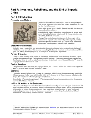 ChinaX Part 7 Invasions, Rebellions, and the End of Imperial China Page 261 of 357
Part 7: Invasions, Rebellions, and the End of Imperial
China
Part 7 Introduction
Pre-modern vs. Modern
When does modern Chinese history begin? Some say during the Opium
War, the late 1830s and 1840s. Others date modern history from 1919 and
the May Fourth Movement.
In this course we take the 18th
century, when the Qing was at its height, to
begin modern Chinese history.
Considering that modern history bears some relation to the present, what
events signified the beginning of that period? In Europe, historians often
chose 1789, the French Revolution.
The signifying events, the transitional events, for China begin with its
transition from empire to nation-state, with population growth, with the
inclusion of Xinjiang and Tibet during the Qianlong reign, and with the
challenges of maintaining unity in a multi-ethnic population.
Encounter with the West
In the 19th
century this evolving state ran head-on into the mobile, militarized nation of Great Britain, the likes of
which it has never seen before. This encounter was nothing like the visits from Jesuit missionaries (footnote 134 on
page 210) or Lord Macartney (page 255). It challenged all the principles of imperial rule.
Foreign Enterprise
Today’s Chinese economy has its roots in the Sino-foreign enterprises born during these early encounters. Opium
was one of its main enterprises. Christianity was a kind of enterprise. These enterprises combined to weaken and
humiliate the Qing. As would be said of a later time, these foreign insults were a “disease of the skin.”170
It was the
Taiping Rebellion that struck at the heart.
Taiping Rebellion
The greatest war of the 19th
century, the Taiping Rebellion, was a Chinese Christian civil war that nearly toppled the
Qing. It led to the deaths of tens of millions of Chinese.
Economy
The biggest economy in the world in 1820 was the Qing empire and by 2020 the biggest economy will again be the
Chinese economy. And so it was in 1200 and in 1600. So it’s the norm for the Chinese economy to be the world’s
largest. The period of the 19th
century diverged from the norm.
From the late 18th
century through the early 19th
century a period of intense international competition threatened the
survival of the Chinese civilization.
Linking the Modern to the Pre-modern
This course links the pre-modern to the modern because the issues of today are bound to the past. Confucianism still
plays a large role in China. While the old imperial exams disappeared overnight in 1905, and yet today they’ve been
reinvented in the gaokao, the university entrance exam. But as noted in the office hours by one of our ChinaX
students, the gaokao is not the civil service exam of modern times. Instead, the guokao, the National Official
Examination, is the qualifying exam for service as a bureaucrat.
170
I believe this refers to Chiang Kai-shek saying (quoted in Wikipedia) “the Japanese are a disease of the skin, the
Communists are a disease of the heart.”
 