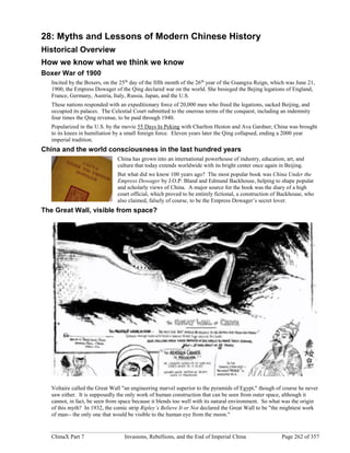 ChinaX Part 7 Invasions, Rebellions, and the End of Imperial China Page 262 of 357
28: Myths and Lessons of Modern Chinese History
Historical Overview
How we know what we think we know
Boxer War of 1900
Incited by the Boxers, on the 25th
day of the fifth month of the 26th
year of the Guangxu Reign, which was June 21,
1900, the Empress Dowager of the Qing declared war on the world. She besieged the Bejing legations of England,
France, Germany, Austria, Italy, Russia, Japan, and the U.S.
These nations responded with an expeditionary force of 20,000 men who freed the legations, sacked Beijing, and
occupied its palaces. The Celestial Court submitted to the onerous terms of the conquest, including an indemnity
four times the Qing revenue, to be paid through 1940.
Popularized in the U.S. by the movie 55 Days In Peking with Charlton Heston and Ava Gardner, China was brought
to its knees in humiliation by a small foreign force. Eleven years later the Qing collapsed, ending a 2000 year
imperial tradition.
China and the world consciousness in the last hundred years
China has grown into an international powerhouse of industry, education, art, and
culture that today extends worldwide with its bright center once again in Beijing.
But what did we know 100 years ago? The most popular book was China Under the
Empress Dowager by J.O.P. Bland and Edmund Backhouse, helping to shape popular
and scholarly views of China. A major source for the book was the diary of a high
court official, which proved to be entirely fictional, a construction of Backhouse, who
also claimed, falsely of course, to be the Empress Dowager’s secret lover.
The Great Wall, visible from space?
Voltaire called the Great Wall "an engineering marvel superior to the pyramids of Egypt," though of course he never
saw either. It is supposedly the only work of human construction that can be seen from outer space, although it
cannot, in fact, be seen from space because it blends too well with its natural environment. So what was the origin
of this myth? In 1932, the comic strip Ripley’s Believe It or Not declared the Great Wall to be "the mightiest work
of man-- the only one that would be visible to the human eye from the moon."
 