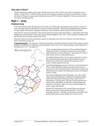 ChinaX Part 7 Invasions, Rebellions, and the End of Imperial China Page 263 of 357
How old is China?
Chinese and foreign students tend to reply with the stock answer that “we have more than five thousand years of
history.” In this course, we think of China as home to the longest continuous civilization in world history. But we
also think of China as a young country that did not exist until 1912, when the Republic of China was declared the
successor to the Qing dynasty.
Myth 1 – Unity
Political Unity
From the unification of the Warring States by the Qin in 221 BCE (page 54), political unity has been a consistent
goal, sometimes achieved and often not, in cycles of unity and disunity. When the Qin standardized the systems of
writing, weights and measures, language and currency, those standards reigned long after the Qin had fallen.
After 220 CE, at the end of the Han, China fell into disunity for three-and-a-half centuries – the periods of the Three
Kingdoms, the Six Dynasties of the south, and the Sixteen Kingdoms of the north. China remained in disunity until
the Sui (589-618 CE) and the Tang (618-907 CE).
Dynasties relied on tianming, granting the emperor his legitimate seat as the Son of Heaven, the liaison between
heaven and earth (see page 26).
Conquest Dynasties. The expansion of borders beyond those controlled by the Han Chinese led to empires ruled by
peoples not of Han descent, beginning with the Mongols of the Yuan (1279-1368) and ending with the Manchus of
the Qing (1644-1911). See page 214.
These extended borders beyond core China included Mongolia,
Xinjiang, and Tibet. The China of today has the extent of the
Qing without the rule of the Manchus. The concept of “Chinese”
unity may be seen as a modern phenomenon.
No unified political territory has ever been so large for so long as
that of the great Qing empire and its Han Chinese successors.
Despite this overall unity, economic life centered on macro
regions, smaller regional economies.
And although Shanghai newsman Carl Crow, in his Handbook for
China, touted 400 million Chinese customers, there has never
been just one Chinese national market. China today is broken into
interlocking macro regions with populations the size of European
nations or larger.
The Charoen Popkhand Group (CP Group) , one of the world’s
largest agricultural businesses, established an integrated supply
chain from animal feed to food processing, to their own CP
supermarkets, in 28 provinces. But they’ve had to advance into
each province individually, with specific localized approaches
tailored to each region. There are no easy national markets for
poultry, eggs, meat and fish.
Despite the evident power of the central Chinese government,
there are many levels of government beneath it - provincial,
municipal, and local – with their myriad of party committees and
power brokers that can make Beijing seem very far away.
 