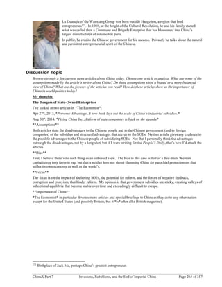 ChinaX Part 7 Invasions, Rebellions, and the End of Imperial China Page 265 of 357
Lu Guanqiu of the Wanxiang Group was born outside Hangzhou, a region that bred
entrepreneurs173
. In 1969, at the height of the Cultural Revolution, he and his family started
what was called then a Commune and Brigade Enterprise that has blossomed into China’s
largest manufacturer of automobile parts.
In public, he credits the Chinese government for his success. Privately he talks about the natural
and persistent entrepreneurial spirit of the Chinese.
Discussion Topic
Browse through a few current news articles about China today. Choose one article to analyze. What are some of the
assumptions made by the article’s writer about China? Do these assumptions show a biased or a more balanced
view of China? What are the focuses of the articles you read? How do these articles show us the importance of
China in world politics today?
My thoughts:
The Dangers of State-Owned Enterprises
I’ve looked at two articles in *The Economist*:
Apr 27th
, 2013, *Perverse Advantage, A new book lays out the scale of China’s industrial subsidies.*
Aug 30th
, 2014, *Fixing China Inc., Reform of state companies is back on the agenda*
**Assumptions**
Both articles state the disadvantages to the Chinese people and to the Chinese government (and to foreign
companies) of the subsidies and structural advantages that accrue to the SOEs. Neither article gives any credence to
the possible advantages to the Chinese people of subsidizing SOEs. Not that I personally think the advantages
outweigh the disadvantages, not by a long shot, but if I were writing for the People’s Daily, that’s how I’d attack the
articles.
**Bias**
First, I believe there’s no such thing as an unbiased view. The bias in this case is that of a free-trade Western
capitalist rag (my favorite rag, but that’s neither here nor there) slamming China for parochial protectionism that
stifles its own economy as well as the world’s.
**Focus**
The focus is on the impact of sheltering SOEs, the potential for reform, and the forces of negative feedback,
corruption and cronyism, that hinder reform. My opinion is that government subsidies are sticky, creating valleys of
suboptimal equilibria that become stable over time and exceedingly difficult to escape.
**Importance of China**
*The Economist* in particular devotes more articles and special briefings to China as they do to any other nation
except for the United States (and possibly Britain, but it *is* after all a British magazine).
173
Birthplace of Jack Ma, perhaps China’s greatest entrepreneur.
 