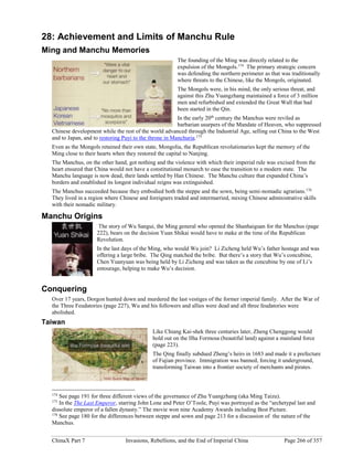 ChinaX Part 7 Invasions, Rebellions, and the End of Imperial China Page 266 of 357
28: Achievement and Limits of Manchu Rule
Ming and Manchu Memories
The founding of the Ming was directly related to the
expulsion of the Mongols.174
The primary strategic concern
was defending the northern perimeter as that was traditionally
where threats to the Chinese, like the Mongols, originated.
The Mongols were, in his mind, the only serious threat, and
against this Zhu Yuangzhang maintained a force of 3 million
men and refurbished and extended the Great Wall that had
been started in the Qin.
In the early 20th
century the Manchus were reviled as
barbarian usurpers of the Mandate of Heaven, who suppressed
Chinese development while the rest of the world advanced through the Industrial Age, selling out China to the West
and to Japan, and to restoring Puyi to the throne in Manchuria.175
Even as the Mongols retained their own state, Mongolia, the Republican revolutionaries kept the memory of the
Ming close to their hearts when they restored the capital to Nanjing.
The Manchus, on the other hand, got nothing and the violence with which their imperial rule was excised from the
heart ensured that China would not have a constitutional monarch to ease the transition to a modern state. The
Manchu language is now dead, their lands settled by Han Chinese. The Manchu culture that expanded China’s
borders and established its longest individual reigns was extinguished.
The Manchus succeeded because they embodied both the steppe and the sown, being semi-nomadic agrarians.176
They lived in a region where Chinese and foreigners traded and intermarried, mixing Chinese administrative skills
with their nomadic military.
Manchu Origins
The story of Wu Sangui, the Ming general who opened the Shanhaiguan for the Manchus (page
222), bears on the decision Yuan Shikai would have to make at the time of the Republican
Revolution.
In the last days of the Ming, who would Wu join? Li Zicheng held Wu’s father hostage and was
offering a large bribe. The Qing matched the bribe. But there’s a story that Wu’s concubine,
Chen Yuanyuan was being held by Li Zicheng and was taken as the concubine by one of Li’s
entourage, helping to make Wu’s decision.
Conquering
Over 17 years, Dorgon hunted down and murdered the last vestiges of the former imperial family. After the War of
the Three Feudatories (page 227), Wu and his followers and allies were dead and all three feudatories were
abolished.
Taiwan
Like Chiang Kai-shek three centuries later, Zheng Chenggong would
hold out on the Ilha Formosa (beautiful land) against a mainland force
(page 223).
The Qing finally subdued Zheng’s heirs in 1683 and made it a prefecture
of Fujian province. Immigration was banned, forcing it underground,
transforming Taiwan into a frontier society of merchants and pirates.
174
See page 191 for three different views of the governance of Zhu Yuangzhang (aka Ming Taizu).
175
In the The Last Emperor, starring John Lone and Peter O’Toole, Puyi was portrayed as the “archetypal last and
dissolute emperor of a fallen dynasty.” The movie won nine Academy Awards including Best Picture.
176
See page 180 for the differences between steppe and sown and page 213 for a discussion of the nature of the
Manchus.
 