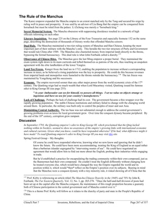 ChinaX Part 7 Invasions, Rebellions, and the End of Imperial China Page 267 of 357
The Rule of the Manchus
The Kanxi emperor expanded the Manchu empire to an extent matched only by the Tang and secured his reign by
ruling well in peace and prosperity. It was said by an advisor of Liu Bang that the empire can be conquered from
horseback but must be ruled from the palace. Li Zicheng was merely a “horseback king.”
Secret Memorial System. The Manchu obsession with suppressing dissidence resulted in a network of high
officials informing on each other.
Literary Inquisition. See page 225 on the Library of the Four Treasuries and especially footnote 152 on the same
page, describing the destruction of thousands of literary works that offended Manchu censors.
Dual Rule. The Manchus maintained a two-tier ruling system of Manchus and Han Chinese, keeping the most
important part of their military with the Manchu’s only. This heralds the two-tier structure of Party and Government
that would rule China after 1949. The Manchus also channeled money from imperial lands directly to the throne,
bypassing the formal bureaucracy. This dual rule is what John Fairbank called a diarchy.177
Observance of Chinese Rites. The Manchus gave the last Ming emperor a proper burial. They maintained the
exam system right down to its main curricula and lofted themselves as patrons of the arts, thus reaching an unspoken
agreement with the elite landholders of the lower Yangtze.
Land Tax Freeze. Kangzi froze the land tax in 1712, enabling the population to increase without a corresponding
increase in taxes, as he believed a rising population was the key to prosperity. He could do this because revenues
from imperial lands and monopolies were funneled to the throne outside the bureaucracy.178
The tax freeze was
maintained by Yongzheng and his successors.
Economy. The empire recovered sooner than any other major power from the world economic crisis of the 17th
century. The Qianlong reign had so much wealth that when Lord Macartney visited, Qianlong issued his famous
edict to King George III (see page 255):
"As your Ambassador can see for himself, we possess all things. I set no value on objects strange or
ingenious and have no use for your country's manufactures."
Lack of Challenge. Perhaps the lack of challenge had its cost. The government became a thin wrapper over the
rapidly growing population. The stable Chinese institutions and military failed to change with the changing world
around them. In particular, the military was built only to control the peoples of inner and east Asia.
Diminishing Central Authority. The tax base was not substantial enough to address the central government’s
growing problems even as taxes for local government grew. Over time the conquest dynasty became peripheral. By
the end of the 18th
century, corruption grew rampant.
Discussion
In September 1793, the Qianlong emperor’s edict to King George III, which proclaimed that the Qing lacked
nothing within its borders, seemed to show no awareness of the empire’s growing links with international economic
and cultural currents. Given what you know, could he have responded otherwise? If he had, what difference might it
have made? To read Qianlong emperor's edict to King George III you may visit this site.
Spring Festival Group – My thoughts:
Of course he could have responded otherwise, knowing what we now know and ignoring that he didn’t
know the future. He could have been more accommodating, treating the King of England as an equal rather
than a barbarian islander segregated by “intervening wastes of sea”. He could have negotiated an
agreement that would allow him to find out more about the English, probing their industries while engaging
in trade.
But he’d established a practice for encapsulating the trading community within their own compound, just as
the Bannermen had their own compound. He couldn’t treat the English differently without changing how
he treated everyone else, which would have changed the way the Empire regarded the world and its
position within it, which would *then* reflect on the Empire’s position over its subjects. Bearing in mind
that the Manchus were a conquest dynasty with a tiny minority rule, it risked showing all of China that the
177
Prof. Kirby is referencing an article titled The Manchu-Chinese Dyarchy in the 1840's and '50's by John K.
Fairbank; The Far Eastern Quarterly, Vol. 12, No. 3, pp. 265-278. “Once the half-and-half division of posts had
been set up at the capital after the Manchu conquest, the maintenance of this rough proportion became a guaranty
both of Chinese participation in the central government and of Manchu control over it.”
178
This is a theme Prof. Kirby will follow as it relates to the diarchy of party and state in the People's Republic of
China.
 