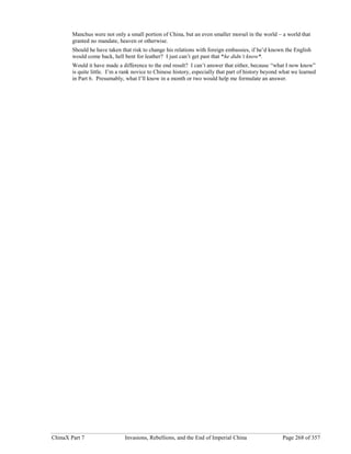 ChinaX Part 7 Invasions, Rebellions, and the End of Imperial China Page 268 of 357
Manchus were not only a small portion of China, but an even smaller morsel in the world – a world that
granted no mandate, heaven or otherwise.
Should he have taken that risk to change his relations with foreign embassies, if he’d known the English
would come back, hell bent for leather? I just can’t get past that *he didn’t know*.
Would it have made a difference to the end result? I can’t answer that either, because “what I now know”
is quite little. I’m a rank novice to Chinese history, especially that part of history beyond what we learned
in Part 6. Presumably, what I’ll know in a month or two would help me formulate an answer.
 