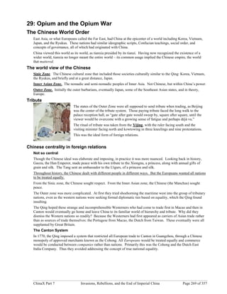 ChinaX Part 7 Invasions, Rebellions, and the End of Imperial China Page 269 of 357
29: Opium and the Opium War
The Chinese World Order
East Asia, or what Europeans called the Far East, had China at the epicenter of a world including Korea, Vietnam,
Japan, and the Ryukus. These nations had similar ideographic scripts, Confucian teachings, social order, and
concepts of governance, all of which had originated with China.
China viewed this world as its world, as tianxia presided by its tianzi. Having now recognized the existence of a
wider world, tianxia no longer meant the entire world – its common usage implied the Chinese empire, the world
that mattered.
The world view of the Chinese
Sinic Zone. The Chinese cultural zone that included those societies culturally similar to the Qing: Korea, Vietnam,
the Ryukus, and briefly and at a great distance, Japan.
Inner Asian Zone. The nomadic and semi-nomadic peoples of Inner Asia. Not Chinese, but within China’s power.
Outer Zone. Initially the outer barbarians, eventually Japan, some of the Southeast Asian states, and in theory,
Europe.
Tribute
The states of the Outer Zone were all supposed to send tribute when trading, as Beijing
was the center of the tribute system. Those paying tribute faced the long walk to the
palace reception hall, as “gate after gate would sweep by, square after square, until the
viewer would be overcome with a growing sense of fatigue and perhaps déjà vu.”
The ritual of tribute was taken from the Yijing, with the ruler facing south and the
visiting minister facing north and kowtowing in three kneelings and nine protestations.
This was the ideal form of foreign relations.
Chinese centrality in foreign relations
Not so central
Though the Chinese ideal was elaborate and imposing, in practice it was more nuanced. Looking back in history,
Gaozu, the Han Emperor, made peace with his own tribute to the Xiongnu, a princess, along with annual gifts of
grain and silk. The Tang sent an ambassador to the Uigurs, of a princess and silk.
Throughout history, the Chinese dealt with different people in different ways. But the Europeans wanted all nations
to be treated equally.
From the Sinic zone, the Chinese sought respect. From the Inner Asian zone, the Chinese (the Manchus) sought
peace.
The Outer zone was more complicated. At first they tried shoehorning the maritime west into the group of tributary
nations, even as the western nations were seeking formal diplomatic ties based on equality, which the Qing found
insulting.
The Qing hoped these strange and incomprehensible Westerners who had come to trade first in Macao and then in
Canton would eventually go home and leave China to its familiar world of hierarchy and tribute. Why did they
dismiss the Western nations so readily? Because the Westerners had first appeared as carriers of Asian trade rather
than as sources of trade themselves: the Portugese from Macao, the Dutch from Taiwan. These eventually were all
supplanted by Great Britain.
The Canton System
In 1770, the Qing imposed a system that restricted all European trade to Canton in Guangzhou, through a Chinese
monopoly of approved merchants known as the Cohong. All Europeans would be treated equally and commerce
would be conducted between companies rather than nations. Primarily this was the Cohong and the Dutch East
India Company. Thus they avoided addressing the concept of true national equality.
 