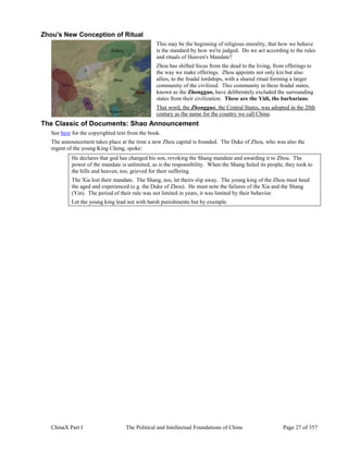 ChinaX Part I The Political and Intellectual Foundations of China Page 27 of 357
Zhou's New Conception of Ritual
This may be the beginning of religious morality, that how we behave
is the standard by how we're judged. Do we act according to the rules
and rituals of Heaven's Mandate?
Zhou has shifted focus from the dead to the living, from offerings to
the way we make offerings. Zhou appoints not only kin but also
allies, to the feudal lordships, with a shared ritual forming a larger
community of the civilized. This community in these feudal states,
known as the Zhongguo, have deliberately excluded the surrounding
states from their civilization. These are the Yidi, the barbarians.
That word, the Zhongguo, the Central States, was adopted in the 20th
century as the name for the country we call China.
The Classic of Documents: Shao Announcement
See here for the copyrighted text from the book.
The announcement takes place at the time a new Zhou capital is founded. The Duke of Zhou, who was also the
regent of the young King Cheng, spoke:
He declares that god has changed his son, revoking the Shang mandate and awarding it to Zhou. The
power of the mandate is unlimited, as is the responsibility. When the Shang failed its people, they took to
the hills and heaven, too, grieved for their suffering.
The Xia lost their mandate. The Shang, too, let theirs slip away. The young king of the Zhou must heed
the aged and experienced (e.g. the Duke of Zhou). He must note the failures of the Xia and the Shang
(Yin). The period of their rule was not limited in years, it was limited by their behavior.
Let the young king lead not with harsh punishments but by example.
 