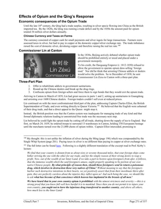 ChinaX Part 7 Invasions, Rebellions, and the End of Imperial China Page 271 of 357
Effects of Opium and the Qing’s Response
Economic consequences of the Opium Trade
Until the late 18th
century, the Qing had a trade surplus, resulting in silver specie flowing into China as the British
imported tea. By the 1820s, the Qing was running a trade deficit and by the 1830s the amount paid for opium
totaled 34 million silver dollars annually.
Chinese Currency and Taxes on Farms
The currency consisted of copper cash for small payments and silver ingots for large transactions. Farmers were
assessed taxes in silver, but had to pay in copper at the domestic copper/silver exchange rate. The trade imbalance
raised the cost of domestic silver, devaluing copper and therefore raising the real tax rate.180
Commissioner Lin at Canton
In the 1830s, Beijing actively debated whether opium trade
should be prohibited entirely or taxed and placed under a
government monopoly.
To his credit, the Daoguang Emperor (r. 1812-1850) refused to
allow the government to operate opium dens selling ‘foreign
mud.’ Nor did he think that arresting Chinese addicts or dealers
would solve the problem. So in December of 1838, he sent
Commissioner Lin Zexu to Canton with a three-part plan.
Three-Part Plan
1. Offer to rehabilitate addicts in government sanitariums.
2. Round up the Chinese dealers and break up the drug rings.
3. Confiscate opium from foreign sellers and force them to sign bonds that they would exit the opium trade.
Arriving in Canton in March of 1839, Lin had great success in parts 1 and 2, setting up sanitariums in Guangdong
and arresting over 1600 Chinese dealers. Foreign traders couldn’t sell even at reduced prices.
Lin continued on with the most confrontational third part of the plan, addressing Captain Charles Elliot, the British
Superintendent of Trade, and even writing directly to Queen Victoria.181
He believed that the English were ashamed
of their drug trade, and that a direct appeal to the Queen might stop it.
Instead, the British position was that the Canton system was inadequate for managing trade of any kind and that
formal diplomatic relations leading to unrestricted free trade was the necessary next step.
Lin believed he could fight the opium trade by cutting off all trade, shutting down the supply of tea to England. But
first, on March 24, 1839, he ordered troops to surround 13 warehouses in Canton, holding 350 Europeans hostage
until the merchants turned over the 21,000 chests of opium within. Captain Elliot interceded, promising to
180
My thought: this is not unlike the inflation of silver during the Ming (page 198) which was compounded by the
Single Whip System (page 201). Paying taxes in silver is no different than paying in copper at silver exchange rates.
181
The full letter can be found here. Following is a slightly different translation of the excerpt read in Prof. Kirby’s
lecture:
We find that your country is distant from us about sixty or seventy thousand miles, that your foreign ships come
hither striving the one with the other for our trade, and for the simple reason of their strong desire to reap a
profit. Now, out of the wealth of our Inner Land, if we take a part to bestow upon foreigners from afar, it follows,
that the immense wealth which the said foreigners amass, ought properly speaking to be portion of our own
native Chinese people. By what principle of reason then, should these foreigners send in return a poisonous
drug, which involves in destruction those very natives of China? Without meaning to say that the foreigners
harbor such destructive intentions in their hearts, we yet positively assert that from their inordinate thirst after
gain, they are perfectly careless about the injuries they inflict upon us! And such being the case, we should like
to ask what has become of that conscience which heaven has implanted in the breasts of all men?
We have heard that in your own country opium is prohibited with the utmost strictness and severity:---this is a
strong proof that you know full well how hurtful it is to mankind. Since then you do not permit it to injure your
own country, you ought not to have the injurious drug transferred to another country, and above all others,
how much less to the Inner Land!
 