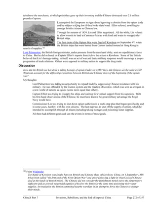 ChinaX Part 7 Invasions, Rebellions, and the End of Imperial China Page 272 of 357
reimburse the merchants, at which point they gave up their inventory and the Chinese destroyed over 2.6 million
pounds of opium.
Lin required the Europeans to sign a bond agreeing to abstain from the opium trade
and be subject to Qing law if they broke their bond. Elliot refused, unwilling to
consign British citizens to Chinese law.
Through the autumn of 1839, Lin and Elliot negotiated. All the while, Lin refused
to allow vessels to land at Canton or Macao with food and water to resupply the
British ships.
The first shots of the Opium War were fired off Kowloon on September 4th
, when
the British ships that were barred from Canton landed instead at Hong Kong in
search of supplies.182
Lord Palmerston, the British foreign minister, under pressure from the merchant lobby, sent an expeditionary force
to China. But he did so based on Captain Elliot’s reports from before the action at Kowloon. Some of the British
believed that Lin’s hostage-taking, in itself, was an act of war and that a military response would encourage a proper
progression of trade relations. Others were opposed to military action to support the drug trade.
Discussion
How did the British see Lin Zexu’s taking hostage of opium traders in 1839? How did Chinese see the same event?
What can account for the different perspectives between British and Chinese views of the beginning of the opium
war?
My thoughts:
Lord Palmerston was taking an opportunity to expand trade by suppressing Chinese resistance with his
military. He was offended by the Canton system and the practice of kowtow, which was seen as arrogant in
a new world of nations as equals (some more equal than others).
Captain Elliot was trying to resupply his ships and waiting for eventual support from his superiors. With
his first-hand observations of the Chinese, he must have known the great military advantage the Royal
Navy would have.
Commissioner Lin was trying to shut down opium addiction in a multi-step plan that began specifically and
in some cases, harshly, with his own citizens. The last step was to shut off the supply of opium, which he
intended to accomplish through all means including taking hostages and poisoning water supplies.
All three had different goals and saw the events in terms of those goals.
182
From Wikipedia:
The Battle of Kowloon was fought between British and Chinese ships off Kowloon, China, on 4 September 1839.
It has been called "the first shot of the First Opium War" and arose following a fight in which a local Chinese
died at the hands of British troops. The Chinese did not consider the punishment meted out to the perpetrators
sufficient and as a result suspended supplies of food to the British at the same time poisoning their water
supplies. In retaliation the British summoned nearby warships in an attempt to force the Chinese to change
their minds.
 