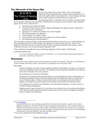 ChinaX Part 7 Invasions, Rebellions, and the End of Imperial China Page 273 of 357
The Aftermath of the Opium War
The first of the Opium Wars ran from 1839 to 1842, with the British
handing the Qing a humiliating defeat. Manchu warriors and Chinese war
junks were equally unable to stop modern forces. Henry Pottinger advanced
up the Yangtze unopposed, reaching Nanking in August 1842.
The Daoguang Emperor accepted the terms of surrender, knowing he might
lose his mandate if Nanking fell to the British. Commissioner Lin was taken into exile and the Treaty of Nanjing
signed, the first of the ‘unequal treaties.’
 Hong Kong was ceded to the British
 The ports of Canton, Xiamen, Fuzhou, Ningbo, and Shanghai were opened to trade, to diplomats, to
businessmen, and to missionaries.
 Reparations of 21 million silver dollars were owed to England
 The Cohong monopoly was abolished
 Tariffs and duties were sharply limited
 Foreign officials were given equal status and access to Chinese officials
 Full extraterritoriality of British subjects183
The treaty made no mention of opium, in part because the British did not want to be seen as a country fighting over
drugs, and perhaps because they believed they were fighting for free trade and the rule of law. But the most
important result of the treaty was to resume the trade of opium, amounting to 200,000 chests annually or nearly
15,000 tons at its peak, over ten times the amount imported in 1839.
China would forever remember the war as a humiliating subjugation of their people to a British drug.
As William Gladstone said:
A war more unjust in its origin, a war more calculated -- to cover this country with permanent disgrace, I
do not know, and I have not read of.184
Discussion
Does Lin Zexu’s letter to Queen Victoria treat the Queen as an equal to the emperor? Does he see Great Britain as
of equal standing with China? Finally, with whom do you sympathize most in the letter? Why?
My thoughts:
I appreciate Dougma’s comment on opium legality and addiction within Britain. Dougma, your comments
are always thoughtful and well-researched. Nevertheless, the scale of British mobilization to sell opium to
China seems criminally callous in its enormity.
My comments on Lin’s treatment of the Queen:
Commissioner Lin explicitly treats the Qing Emperor as having a Mandate of a Heaven that presides over
all humanity including the Queen and thus treating the Queen of England rhetorically as a feudal lord, a
vassal of the Qing empire. Further, he implies that the trade of tea to England is all to the benefit of
England, when clearly China profits hugely from that trade, to the detriment of the British economy.
I can’t judge how Lin meant the word ‘barbarian’ or how the British interpreted it. In today’s lexicon, it
would be insulting and derogatory.
Stripping away his superior attitude, Lin’s moral stance was strong and as he was watching the destruction
of his country by opium addiction and had first taken action on his own citizens, his appeal was heartfelt.
In this, it’s hard to side with Britain.
183
From Wikipedia:
Extraterritoriality is the state of being exempted from the jurisdiction of local law, usually as the result of
diplomatic negotiations. Extraterritoriality can also be applied to physical places, such as foreign embassies,
military bases of foreign countries, or offices of the United Nations. The three most common cases recognized
today internationally relate to the persons and belongings of foreign heads of state, the persons and belongings
of ambassadors and other diplomats, and ships in foreign waters.
184
For a more complete quote from Gladstone, see here.
 