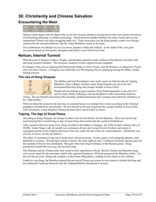ChinaX Part 7 Invasions, Rebellions, and the End of Imperial China Page 274 of 357
30: Christianity and Chinese Salvation
Encountering the West
Modern China began with the Opium War as the first of many defeats to foreign forces that were smaller but had an
overwhelming advantage in military technology. Steam-powered paddle-wheeled iron ships cruised upriver past
outmatched Chinese war junks struggling under sail. These incursions cost the Qing dynasty control over foreign
relations but the internal rebellions, like the Taipei Rebellion, struck to the heart.
The combination was labeled nei luan wai huan, disasters within and without. In the midst of this, two great
movements based on Christianity attempted and failed to save China from itself.
Neiluan, Internal Turmoil
With the ports of Xiamen, Fuzhou, Ningbo, and Shanghai opened to trade, millions of Southerners lost their jobs
and some turned to banditry. The economic situation in these regions became desperate.
In Guangxi, there was an ongoing feud between the Hakka or Guest People, and the Bendiren or Indigenous People,
who were Han Chinese. A religious sect called the God Worshipping Society sprang up among the Hakka, further
fueling tensions.
The rise of Hong Xiuquan
The Hakkas and God Worshippers were at the center of what became the Taiping
Rebellion, when a Hakka visionary name Hong Xiuquan rose up as the self-
proclaimed Heavenly King and younger brother of Jesus Christ.
Despite private tutelage at great expense, Hong failed repeatedly to pass the civil
service exam, finally suffering a nervous breakdown with concomitant delirious
visions. He saw himself conversing with a bearded, golden-haired man and a younger man whom he referred to as
his “elder brother.”
When he failed the exams for the last time, he returned home to re-interpret his visions according to the Christian
pamphlets left behind by missionaries. He saw himself as the son of god and the younger brother of Jesus Christ
with Christianity a long-forgotten Chinese doctrine that it was his duty to restore.
Taiping, The Age of Great Peace
According to Hong Xiuquan, the foreign invaders were not the British, but the Manchus. They were devils and
exterminating them would bring an Age of Great Peace that would unite the world in brotherhood.
After expulsion from his home town, Hong travelled to the Hakka in Guangxi. By 1850, he had a military force of
20,000. Under Hong’s cult, all wealth was communal, all men and women lived as brothers and sisters in
segregated quarters with complete abstinence from sex, under the rule of the ten commandments. (Abstinence was
waived, of course, for the top leaders.)
The effect of communal living was to break down old social norms. Former gentry lived alongside peasants, their
land held in common. Women had, at least in theory, the same rights as men. Confucian hierarchy and the quest for
the mandate of heaven was abandoned. Men grew their hair long in defiance of the Manchu queue. Hong
proclaimed himself the tianwang, the heavenly king.
The Manchus and the Chinese elite were united in their opposition to Hong. But the Chinese and Manchu troops
were a poor match for the messianic rebels, who captured Nanjing in 1854 and massacred the Manchus within. For
the next eleven years, Hong took residence in the former Ming palace, sending out his rebels to slay millions.
Unable to stop Hong, the Manchus ordered the provincial Chinese governors to raise armies to defend the Qing and
the traditional Confucian hierarchy that the Taiping Rebellion threatened to destroy.
 