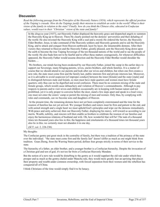 ChinaX Part 7 Invasions, Rebellions, and the End of Imperial China Page 276 of 357
Discussion
Read the following passage from the Principles of the Heavenly Nature (1854), which represents the official position
of the Taiping’s crusade. How do the Taipings justify their mission to establish an order in the world? What is their
vision of the family in relation to the state? Finally, how do you think the Chinese elite, educated in Confucian
values, would react to their “Christian” vision of the state and family?
In the dingyou year [1837], our Heavenly Father displayed the heavenly grace and dispatched angels to summon
the Heavenly King up to Heaven. There He clearly pointed out the demons’ perversities and their deluding of
the world. He also invested the Heavenly King with a seal and a sword; He ordered the Savior, the Heavenly
Elder Brother, Jesus, to take command of the Heavenly soldiers and Heavenly generals and to aid the Heavenly
King, and to attack and conquer from Heaven earthward, layer by layer, the innumerable demons. After their
victory they returned to Heaven and the Heavenly Father, greatly pleased, sent the Heavenly King down upon
the earth to become the true Taiping Sovereign of the ten thousand nations of the world and to sae the people of
the world. He also bade him not to be fearful and to effect these matters courageously, for whenever difficulties
appeared, the Heavenly Father would assume direction and the Heavenly Elder Brother would shoulder the
burden….
We brothers, our minds having been awakened by our Heavenly Father, joined the camp in the earlier days to
support our Sovereign, many bringing parents, wives, uncles brothers, and whole families. It is a matter of
course that we should attend to our parents and look after our wives and children, but when one first creates a
new rule, the state must come first and the family last, public interests first and private interests last. Moreover,
as it is advisable to avoid suspicion [of improper conduct] between the inner [female] and the outer [male] and
to distinguish between male and female, so men must have male quarters and women must have female
quarters; only thus can we be dignified and avoid confusion. There must be no common mixing of the male and
female groups, which would cause debauchery and violation of Heaven’s commandments. Although to pay
respects to parents and to visit wives and children occasionally are in keeping with human nature and not
prohibited, yet it is only proper to converse before the door, stand a few steps apart and speak in a loud voice;
one must not enter the sisters’ camp or permit the mixing of men and women. Only thus, by complying with
rules and commands, can we become sons and daughters of Heaven.
At the present time, the remaining demons have not yet been completely exterminated and the time for the
reunion of families has not yet arrived. We younger brothers and sisters must be firm and patient to the end, and
with united strength and a single heart we must uphold God’s principles and wipe out the demons immediately.
With peace and unity achieved, then our Heavenly Father, displaying his mercy, will reward us according to our
merits. Wealth, nobility, and renown will then enable us brothers to celebrate the reunion of our families and
enjoy the harmonious relations of husband and wife. Oh, how wonderful that will be! The task of a thousand
times ten thousand years also lies in this; the happiness and emoluments of a thousand times ten thousand years
also lie in this; we certainly must not abandon it in one day.
(SCT, vol. 2, 228-230)
My thoughts:
The Confucian gentry put great stock in the centrality of family, but there was a tradition of the primacy of the state
over the individual. “the state must come first and the family last” doesn’t differ as much as one might think from
tradition. Guan Zhong, from the Warring States period, defines four groups strictly in terms of their service to the
state.
The hierarchy of a father, an elder brother, and a younger brother is a Confucian hierarchy. Despite the invocation of
a Christian god and son of god, it's not too far from a Confucian Heavenly Mandate.
But the notion of a new rule would be disturbing to the gentry as it would supplant the old rule under which they
prosper and as much as the gentry chafed under Manchu rule, they would more greatly fear an uprising that places
their property and wealth under common ownership, with forced separation from their women until the rebellion has
conquered all of China.
I think Christians of the time would simply find it to be lunacy.
 