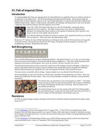 ChinaX Part 7 Invasions, Rebellions, and the End of Imperial China Page 277 of 357
31: Fall of Imperial China
Introduction
It’s understandable that China was unprepared for the sharp differences in capability between its military and that of
its opponents in the Opium Wars. The West had changed with unprecedented rapidity. But historians judge the
Qing harshly for their inadequate response to the Age of High Imperialism, a response that left China a battered and
underdeveloped nation. Japan, in sharp contrast, responded to the challenge and modernized in only a few decades;
a difference that would be striking in the Sino-Japanese war of 1894.
From 1861-1908, The Empress Dowager Cixi, aka The Old Buddha, usurped the throne
repeatedly from boy emperors. She ruled conservatively, more intent on establishing her
legitimacy by maintaining Chinese tradition, at the expense of advancing China’s position with
respect to the rest of the rapidly advancing West.
Even after her death she anointed one last boy as emperor, Puyi, depicted by John Lone in the film
The Last Emperor. Three years later, the Qing dynasty ended.
By the late 19th
century, the Age of High Imperialism was hitting its stride, with the Western powers carving up the
world into colonies. During this time and into the 20th
century, the Qing tried three strategies to catch up: self-
strengthening, resistance, and political reformation.
Self-Strengthening
How would the Qing modernize without abandoning tradition? The phrase Zhongxue wei ti xixue wei yong means
Chinese learning as the foundation, Western learning for practical application. Years later, Deng Xiaoping would
characterize this tension with the phrase: throw open the windows, but know that flies can come in.
The Qing hired foreign advisers who oversaw the construction of the Jiangnan Arsenal in Shanghai, a shipyard in
Fuzhou, and modern postal and customs systems, building a Sino-foreign bureaucracy alongside the traditional
Manchu-Chinese bureaucracy, though the new order was separated from the centers of political power.
The exam system, meanwhile, did not change. Instead, students were sent abroad to learn Western ways.
[several paragraphs of notes were lost due to a Word crash: essentially self-strengthening was a failure. Boys sent
abroad were seduced by Western culture. There were several attempts to mitigate the seduction, none particularly
successful.]
The Chinese fleet was shocked by a loss to the Japanese in 1894.187
The sharks
circled, carving up China for trade and mercantilism: the Germans in Shandong,
the French in Guangdong, the Russians in Liaoning. Only the Italians were
successfully shooed away.
The reformist Kang Youwei saw the coming of the end of the Chinese people.
He quoted Mencius that “a state must first smite itself, then others will smite it,”
that the collapse of China had begun with the Qing’s passivity.
Resistance
In 1898, the young Guangxu emperor attempted reform but Cixi killed the reformers and placed the emperor under
house arrest.188
187
From Wikipedia: The First Sino-Japanese War (1 August 1894 – 17 April 1895) was fought between Qing
Dynasty China and Meiji Japan, primarily over control of Korea. After more than six months of unbroken successes
by the Japanese land and naval forces, as well as the loss of the Chinese port of Weihai, the Qing leadership sued for
peace in February 1895.
188
From Wikipedia: The Hundred Days' Reform was a failed 104-day national cultural, political and educational
reform movement from 11 June to 21 September 1898 in late Qing dynasty China.
 