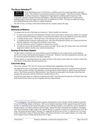 ChinaX Part 7 Invasions, Rebellions, and the End of Imperial China Page 278 of 357
The Boxer Rebellion189
In the Shandong province of north China, a rebellious sect arose, practicing military and magic
rituals. They called for a coup and the expulsion of all foreigners. These Boxers started a rebellion
by killing missionaries, besieging the foreign legations in Beijing and inciting terror in the
countryside, especially among Christians and foreigners. The Qing reacted by declaring war on eight nations
leading Europe to react with outrage and send a force of 20,000 men to China. The siege was lifted, the foreign
force pillaged Beijing and the Qing was soundly humiliated.
The film 55 Days at Peking, with Charlton Heston and Ava Gardner, depicts the siege.
Reform
Elements of Reform
To change what was left of the Qing was to destroy it. What it needed was extensive:
 A central army instead of an uncoordinated collection of provincial armies. But the army created was no longer
morally-committed Confucians, instead it was professional military men whose obedience was to their officers.
 A unified railway system – but the provinces were reluctant to give up their regional control.
 A workable political system for making decisions. But when the Qing held elections, the resultant government
had little allegiance to the Qing and it ended the exam system.
 Laws governing the creation of capital to invigorate the economy.
 An education system that included Western science and math. By the early 20th
century there were schools that
taught these subjects, but they were outside the mainstream.
Ending of the Exam System
Though it had its weaknesses, the exams had been used for hundreds of years to preserve the moral orthodoxy,
recruit civil servants, and maintain the allegiance of local elites. Without it, the elites abandoned the monarchy and
the social and cultural foundation of the Qing evaporated.
Chinese regimes are searching today for the proper successor to the ancient exam system, for a means to funnel and
train China’s young talents into government service.
Fall of the Qing
One by one, between 1911 and 1912, the provinces declared their independence from the Qing.
The Qing fell because of increasingly justifiable beliefs that the Manchus could not be entrusted with the salvation
of the Chinese people, that they were presiding over the humiliation of the Chinese by rapidly advancing Western
nations. The Chinese escorted the Manchus back to their Manchurian homelands, from the place where they had
emerged 268 years earlier and into which they vanished without a trace.
With the fall of the Qing, two millennia of imperial rule ended. From that point forward, the non-Chinese idea took
hold that the Chinese nation was more important than any imperial house.
189
From Wikipedia: The uprising took place against a background of severe drought, and the disruption caused by
the growth of foreign spheres of influence. After several months of growing violence against foreign and Christian
presence in Shandong and the North China plain, in June 1900 Boxer fighters, convinced they were invulnerable to
foreign weapons, converged on Beijing with the slogan "Support the Qing, exterminate the foreigners." Foreigners
and Chinese Christians sought refuge in the Legation Quarter. In response to reports of an armed invasion to lift the
siege, the initially hesitant Empress Dowager Cixi supported the Boxers and on June 21 authorized war on foreign
powers. Diplomats, foreign civilians and soldiers, and Chinese Christians in the Legation Quarter were under siege
by the Imperial Army of China and the Boxers for 55 days.
 