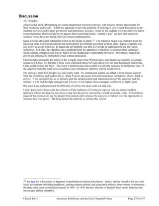 ChinaX Part 7 Invasions, Rebellions, and the End of Imperial China Page 279 of 357
Discussion
My Thoughts:
Zeng Guofan and Li Hongzhang advocated chaperoned instruction abroad, with students chosen presumably for
their obedience and loyalty. While this appeared to have the potential of working, it also created dissonance as the
students were exposed to more permissive and democratic societies. Some of the students were inevitably be drawn
toward resistance if not outright revolt against their controlling elders. Further, I don’t see how this method in
isolation would have any broad effect on Chinese modernization.
Kang Youwei advocated substantial reform in the model of Japan.190
The Japanese model was of reform from the
top using ideas from foreign nations and restructuring government according to those ideas. Japan’s example was
not, however, easily followed. In Japan, the government was able to override its traditionalists and provincial
authorities. In China, the Manchus had a desperate need for adherence to tradition to maintain their legitimacy,
faced rampant corruption and was no match for the increasingly independent provinces. The dynasty lacked the
power and influence to restructure China without abdication.
Chu Chengbo referred to the period of the Tongzhi reign when Western ideas were taught successfully in isolated
instances in China. He felt that if these were continued intensively and effectively and then broadened nationwide,
China could surpass the West. He claims it failed because these effort were poorly managed by ineffective men. If
the emperor found the right men to lead these new institutions, effective reform would follow.
My feeling is that Chu Chengbo was only partly right. No institutional leaders can effect reform without support
from the institutions and leaders above. Kang Youwei advocates first reforming those institutions, which I think is
correct. If the institution has as its primary goal the modernization and industrialization of the economy and the
military, it will find the right managers and if it errs, it will replace those managers, as there is no higher goal.
But since Kang underestimated the difficulty of reform, his ideas could not help Chu.
I don’t know how China could have thrown off the traditions of Confucian imperial rule and adopt a modern
approach without inviting the provinces to step into the power vacuum they would inevitably create. It would have
required the provinces to see the danger from outside and to choose the necessity of reform over the opportunity to
increase their own power. The Qing lacked the authority to enforce this reform.
190
See here for a discussion of Japanese Transformation without Revolution. Japan’s reform started at the top, with
Meiji government abolishing feudalism, sending samurai abroad, and using their political observations to restructure
the state, with a new constitution enacted in 1889. In 1870, the new Ministry of Industry built model factories and
encouraged private enterprise.
 