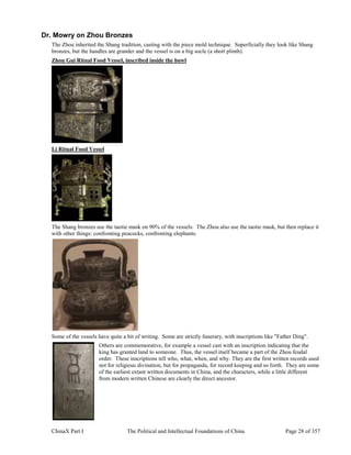 ChinaX Part I The Political and Intellectual Foundations of China Page 28 of 357
Dr. Mowry on Zhou Bronzes
The Zhou inherited the Shang tradition, casting with the piece mold technique. Superficially they look like Shang
bronzes, but the handles are grander and the vessel is on a big socle (a short plinth).
Zhou Gui Ritual Food Vessel, inscribed inside the bowl
Li Ritual Food Vessel
The Shang bronzes use the taotie mask on 90% of the vessels. The Zhou also use the taotie mask, but then replace it
with other things: confronting peacocks, confronting elephants.
Some of the vessels have quite a bit of writing. Some are strictly funerary, with inscriptions like "Father Ding".
Others are commemorative, for example a vessel cast with an inscription indicating that the
king has granted land to someone. Thus, the vessel itself became a part of the Zhou feudal
order. These inscriptions tell who, what, when, and why. They are the first written records used
not for religious divination, but for propaganda, for record keeping and so forth. They are some
of the earliest extant written documents in China, and the characters, while a little different
from modern written Chinese are clearly the direct ancestor.
 