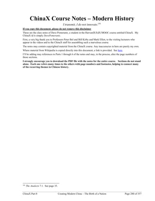 ChinaX Part 8 Creating Modern China – The Birth of a Nation Page 280 of 357
ChinaX Course Notes – Modern History
I transmit, I do not innovate.191
If you copy this document, please do not remove this disclaimer
These are the class notes of Dave Pomerantz, a student in the HarvardX/EdX MOOC course entitled ChinaX. My
ChinaX id is simply DavePomerantz.
First, a very big thank you to Professors Peter Bol and Bill Kirby and Mark Elliot, to the visiting lecturers who
appear in the videos and to the ChinaX staff for assembling such a marvelous course.
The notes may contain copyrighted material from the ChinaX course. Any inaccuracies in here are purely my own.
Where material from Wikipedia is copied directly into this document, a link is provided. See here.
I’ll be adding may references to Parts 1 through 6 of the notes and may, in the process, alter the page numbers of
those sections.
I strongly encourage you to download the PDF file with the notes for the entire course. Sections do not stand
alone. Each one refers many times to the others with page numbers and footnotes, helping to connect many
of the recurring themes in Chinese history.
191
The Analects 7.1. See page 35.
 