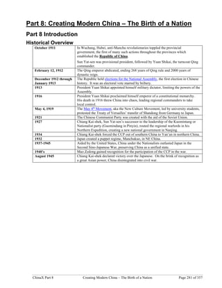 ChinaX Part 8 Creating Modern China – The Birth of a Nation Page 281 of 357
Part 8: Creating Modern China – The Birth of a Nation
Part 8 Introduction
Historical Overview
October 1911 In Wuchang, Hubei, anti-Manchu revolutionaries toppled the provincial
government, the first of many such actions throughout the provinces which
established the Republic of China.
Sun Yat-sen was provisional president, followed by Yuan Shikai, the turncoat Qing
commander.
February 12, 1912 The Qing emperor abdicated, ending 268 years of Qing rule and 2000 years of
dynastic reign.
December 1912 through
January 1913
The Republic held elections for the National Assembly, the first election in Chinese
history. It was an electoral vote marred by bribery.
1913 President Yuan Shikai appointed himself military dictator, limiting the powers of the
Assembly.
1916 President Yuan Shikai proclaimed himself emperor of a constitutional monarchy.
His death in 1916 threw China into chaos, leading regional commanders to take
local control.
May 4, 1919 The May 4th
Movement, aka the New Culture Movement, led by university students,
protested the Treaty of Versailles’ transfer of Shandong from Germany to Japan.
1921 The Chinese Communist Party was created with the aid of the Soviet Union.
1927 Chiang Kai-shek, Sun Yat-sen’s successor to the leadership of the Kuomintang or
Nationalist party (Guomindang in Pinyin), routed the regional warlords in his
Northern Expedition, creating a new national government in Nanjing.
1934 Chiang Kai-shek forced the CCP out of southern China to Yan’an in northern China.
1932 Japan created a puppet regime, Manchukuo, in NE China.
1937-1945 Aided by the United States, China under the Nationalists outlasted Japan in the
Second Sino-Japanese War, preserving China as a unified state.
1940’s Mao Zedong gained recognition for the participation of the CCP in the war.
August 1945 Chiang Kai-shek declared victory over the Japanese. On the brink of recognition as
a great Asian power, China disintegrated into civil war.
 