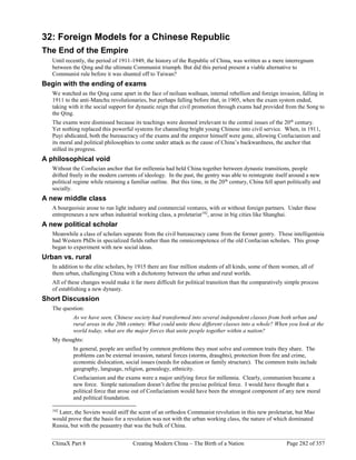 ChinaX Part 8 Creating Modern China – The Birth of a Nation Page 282 of 357
32: Foreign Models for a Chinese Republic
The End of the Empire
Until recently, the period of 1911-1949, the history of the Republic of China, was written as a mere interregnum
between the Qing and the ultimate Communist triumph. But did this period present a viable alternative to
Communist rule before it was shunted off to Taiwan?
Begin with the ending of exams
We watched as the Qing came apart in the face of neiluan waihuan, internal rebellion and foreign invasion, falling in
1911 to the anti-Manchu revolutionaries, but perhaps falling before that, in 1905, when the exam system ended,
taking with it the social support for dynastic reign that civil promotion through exams had provided from the Song to
the Qing.
The exams were dismissed because its teachings were deemed irrelevant to the central issues of the 20th
century.
Yet nothing replaced this powerful systems for channeling bright young Chinese into civil service. When, in 1911,
Puyi abdicated, both the bureaucracy of the exams and the emperor himself were gone, allowing Confucianism and
its moral and political philosophies to come under attack as the cause of China’s backwardness, the anchor that
stilled its progress.
A philosophical void
Without the Confucian anchor that for millennia had held China together between dynastic transitions, people
drifted freely in the modern currents of ideology. In the past, the gentry was able to reintegrate itself around a new
political regime while retaining a familiar outline. But this time, in the 20th
century, China fell apart politically and
socially.
A new middle class
A bourgeoisie arose to run light industry and commercial ventures, with or without foreign partners. Under these
entrepreneurs a new urban industrial working class, a proletariat192
, arose in big cities like Shanghai.
A new political scholar
Meanwhile a class of scholars separate from the civil bureaucracy came from the former gentry. These intelligentsia
had Western PhDs in specialized fields rather than the omnicompetence of the old Confucian scholars. This group
began to experiment with new social ideas.
Urban vs. rural
In addition to the elite scholars, by 1915 there are four million students of all kinds, some of them women, all of
them urban, challenging China with a dichotomy between the urban and rural worlds.
All of these changes would make it far more difficult for political transition than the comparatively simple process
of establishing a new dynasty.
Short Discussion
The question:
As we have seen, Chinese society had transformed into several independent classes from both urban and
rural areas in the 20th century. What could unite these different classes into a whole? When you look at the
world today, what are the major forces that unite people together within a nation?
My thoughts:
In general, people are unified by common problems they must solve and common traits they share. The
problems can be external invasion, natural forces (storms, draughts), protection from fire and crime,
economic dislocation, social issues (needs for education or family structure). The common traits include
geography, language, religion, genealogy, ethnicity.
Confucianism and the exams were a major unifying force for millennia. Clearly, communism became a
new force. Simple nationalism doesn’t define the precise political force. I would have thought that a
political force that arose out of Confucianism would have been the strongest component of any new moral
and political foundation.
192
Later, the Soviets would sniff the scent of an orthodox Communist revolution in this new proletariat, but Mao
would prove that the basis for a revolution was not with the urban working class, the nature of which dominated
Russia, but with the peasantry that was the bulk of China.
 