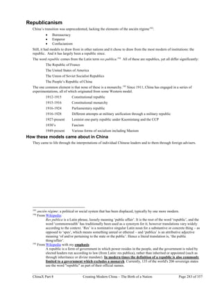 ChinaX Part 8 Creating Modern China – The Birth of a Nation Page 283 of 357
Republicanism
China’s transition was unprecedented, lacking the elements of the ancién régime193
:
 Bureaucracy
 Emperor
 Confucianism
Still, it had models to draw from in other nations and it chose to draw from the most modern of institutions: the
republic. And it has largely been a republic since.
The word republic comes from the Latin term res publica.194
All of these are republics, yet all differ significantly:
The Republic of France
The United States of America
The Union of Soviet Socialist Republics
The People’s Republic of China
The one common element is that none of these is a monarchy.195
Since 1911, China has engaged in a series of
experimentations, all of which originated from some Western model.
1912-1915 Constitutional republic
1915-1916 Constitutional monarchy
1916-1924 Parliamentary republic
1916-1928 Different attempts at military unification through a military republic
1927-present Leninist one-party republic under Kuomintang and the CCP
1930’s Fascism
1949-present Various forms of socialism including Maoism
How these models came about in China
They came to life through the interpretations of individual Chinese leaders and to them through foreign advisers.
193
ancién régime: a political or social system that has been displaced, typically by one more modern.
194
From Wikipedia:
Res publica is a Latin phrase, loosely meaning ‘public affair’. It is the root of the word ‘republic’, and the
word ‘commonwealth’ has traditionally been used as a synonym for it; however translations vary widely
according to the context. ‘Res’ is a nominative singular Latin noun for a substantive or concrete thing – as
opposed to ‘spes’, which means something unreal or ethereal – and ‘publica’ is an attributive adjective
meaning ‘of and/or pertaining to the state or the public’. Hence a literal translation is, ‘the public
thing/affair’.
195
From Wikipedia with my emphasis:
A republic is a form of government in which power resides in the people, and the government is ruled by
elected leaders run according to law (from Latin: res publica), rather than inherited or appointed (such as
through inheritance or divine mandate). In modern times the definition of a republic is also commonly
limited to a government which excludes a monarch. Currently, 135 of the world's 206 sovereign states
use the word "republic" as part of their official names.
 